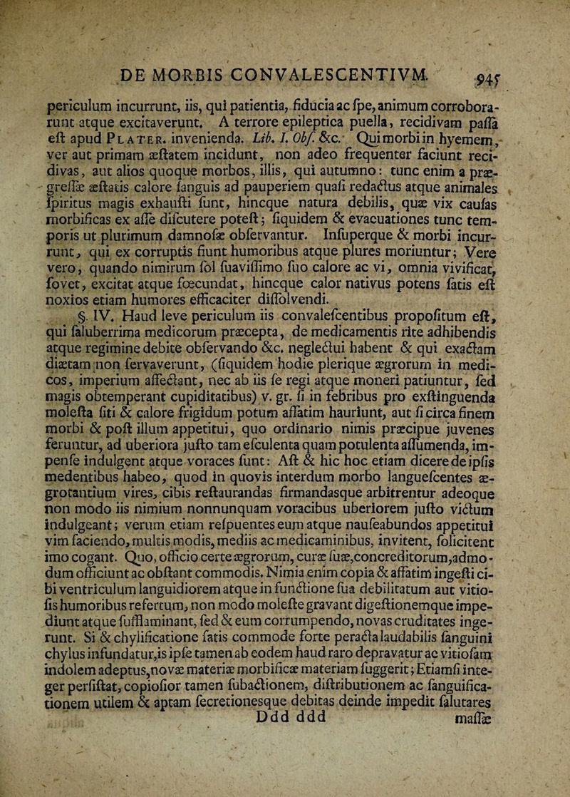 ; DE MORBIS CONVALESCENTIVM. 94T periculum incurrunt, iis, qui patientia, fiducia ac fpe, animum corrobora¬ runt atque excitaverunt, A terrore epileptica puella, recidivam pafla eft apud Pl ater, invenienda. Lik L Obf. &c. Qui morbi in hyemem, ver aut primam aeftatem incidunt, non adeo frequenter faciunt reci¬ divas, aut alios quoque morbos, illis, qui autumno: tunc enim a prae- - greflae seftads calore (anguis ad pauperiem quafi redarius atque animales fpiritus magis exhaufti funt, hincque natura debilis, quae vix caulas morbificas ex afle difcutere poteft 5 flquidem & evacuationes tunc tem¬ poris ut plurimum damnofae obfervantur. Infuperque & morbi incur¬ runt, qui ex corruptis fiunt humoribus atque plures moriuntur; Vere vero, quando nimirum fel fuaviflimo fuo calore ac vi, omnia vivificat, fovet, excitat atque foecundat, hincque calor nativus potens fatis eft noxios edam humores efficaciter diflblvendi. §. IV, Haud leve periculum iis convalefcentibus propofitum eft, qui faluberrima medicorum praecepta, de medicamentis rite adhibendis atque regimine debite obfervando &c. negleriui habent & qui exariam diaetam non fervaverunt, (fiquidem hodie plerique aegrorum in medi¬ cos, imperium afferiant, nec ab iis fe regi atque moneri patiuntur, fed magis obtemperant cupiditatibus) v. gr. fi in febribus pro exftinguenda molefta fiti & calore frigidum potum affatim hauriunt, aut fi circa finem morbi & poft illum appetitui, quo ordinario nimis praecipue juvenes feruntur, ad uberiora jufto tam efculenta quam potulenta aflumenda, im- penfe indulgent atque voraces funt: Aft & hic hoc etiam dicere de ipfis medentibus habeo, quod in quovis interdum morbo languefcentes te- grocsntium vires, cibis reftaurandas firmandasque arbitrentur adeoque non modo iis nimium nonnunquam voracibus uberiorem jufto virium indulgeant; verum etiam refpuentes eum atque naufeabundos appetitui vim faciendo, multis modis, mediis ac medicaminibus, invitent, folicitent imo cogant. Quo» officio certe aegrorum, curse fuse,concreditorum,admo¬ dum officiunt ac obftant commodis* Nimia enim copia & affatim ingefti ci¬ bi ventriculum languidiorem atque in funriionefua debilitatum aut virio- fis humoribus refertum, non modo molefte gravant digeftionemque impe¬ diunt atque fufflaminant, fed & eum corrumpendo, novas cruditates inge¬ runt. Si & chylificatione fatis commode forte peraria laudabilis (anguini chylus infundatur,is ipfe tamen ab eodem haud raro depravatur ac vitiofam indolem adeptus,novse materiae morbificae materiam fuggerit; Etiamfi inte¬ ger perfiftat, copiofior tamen fubariionem, diftributionem ac fanguifica- tionem utilem & aptam fecrerionesque debitas deinde impedit falutares Ddd ddd malli