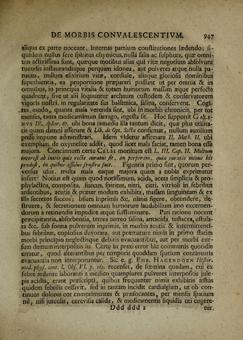 aliqua ex parte noceant, internas partium conftitutiones laedendo; fi- quidem nullus fere fpiritus chymicus, nulla falia ac fulphura, quae omni¬ um adfiviflima funt, quaeque motibus alias qui vitae negotium abfolvunc tuendis inftaurandisque perquam idonea, aut pulveres atque nulla pa¬ nacea, nullum elixirium vitae, cordiale, aliaque gloriofis nominibus fuperbientia, ea proportione praeparari poffunt ut per omnia & in omnibus, in principia vitalia & totam humorum maflam aeque perfedle quadrent, fiveutalii loquuntur archeum cuftodem & confervatorem vigoris noftri, in regularitate fua balfamica, falina, confervent* Cogi¬ tes modo, quanta mala verenda fint, ubi in morbis chronicis, per tot menfes, tanta medicaminum farrago, ingefla fit. Hoc fupponit G aIle- n vs IV* Aphor.67. ubi bona remedia illa tantum dicit, quae plus utilita¬ tis quam damni afferunt & Lib* de Opt. Setta confirmat, nullum auxilium poffe impune adminiftrari. Idem videtur affirmare IL Meth. IL ubi exemplum de oxyrnelite addit, quod licet mala faciat, tamen bona efle majora* Concinnum certe Celsi monitum efl L* HL Cap. IL Multum interefi ab initio quis recie curatus Jit, an perperam, quia curatio minus his prode fi, in quibus ajfidue fruftra fuit. Figentia primo fint, quorum per- verfus u(us> multa mala eaque majora quam a nobis exprimatur infert: Notius eft quam quod notifllmum, acida, aceta fimplicia &pro- phyladlica, compofita, fueeus, fniritus, nitri, citri, vitrioli in febribus ardentibus, acutis & praeter modum exhibita, maflam fanguineam & ex illa fecretos fuccos; bilem inprimis &c* nimis figere, obtundere, de¬ finiere, & fecretionem omnium humorum laudabilium imo excernen¬ dorum a retinendis impedire atque luffk minare* Pari ratione nocent praecipitantia, abforbentia, terrea terreo falina, antacida teftacea, uflula- ta &c* fub forma pulverum inprimis, in morbis acutis & intermittenti¬ bus febribus, copiofius devorata, aut praemature nimis in primo ftatim morbi principio negledtisque debitis evacuantibus, aut per morbi cur- futn demum interpofitis iis. Certe in praxi error hic communis quotidie erratur, quod alterantibus per temporis quoddam fpatium continuatis evacuantia non interponantur. Sic e. g. Ehr. Hagendorn Hifior* med.phyj* cent. L Obfi VI. p. 162* recenfet, de foemina quadam, cui ex febre-ardente laboranti a medico quamplures pulveres interpofitis jule- pis acidis, erant prsefcripti, quibus frequenter nimis exhibitis ceflus quidem febrilis ceffavit, fed in tantam incidit cardialgiam, ut ob con¬ tinuos dolores cor comprimentes & praefocantes, per menfis fpatium nil, nifi jusculis, cerevifia calida, & medicamentis liquidis uti cogere-