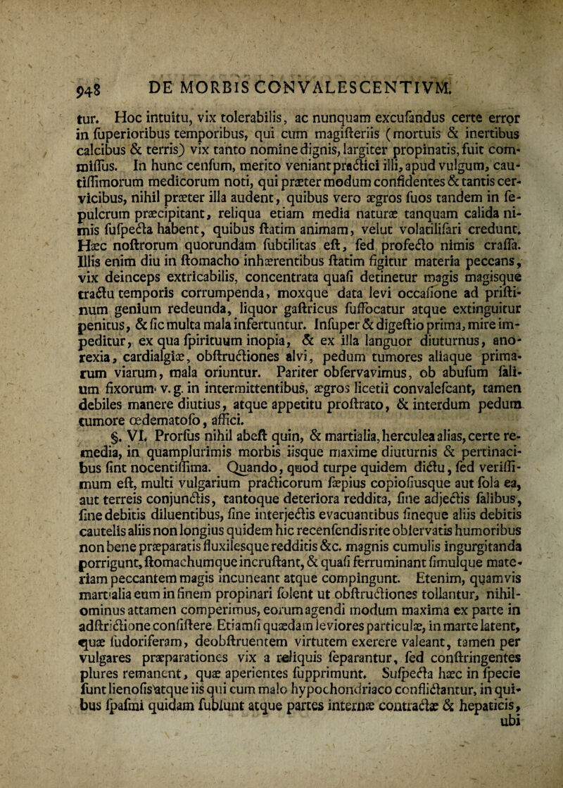 tur. Hoc intuitu, vix tolerabilis, ac nunquam excufandus certe error in fuperioribus temporibus, qui cum magifteriis (mortuis & inertibus calcibus & terris) vix tanto nomine dignis, largiter propinatis, fuit com- miflus. In hunc cenfum, merito veniant pra&ici illi, apud vulgum, cau- tiffimorum medicorum noti, qui praeter modum conficientes & tantis cer¬ vicibus, nihil praeter illa audent, quibus vero aegros fuos tandem in fe- pulcrum praecipitant, reliqua etiam media naturae tanquam calida ni¬ mis fufpeda habent, quibus ftatim animam, velut volacilifari credunto Haec noftrorum quorundam fubtilitas eft, fed profero nimis crafia. Illis enim diu in ftomacho inhaerentibus ftatim figitur materia peccans, vix deinceps extricabilis, concentrata quafi detinetur magis magisque tradlu temporis corrumpenda, moxque data levi occafione ad prifti- num genium redeunda, liquor gaftricus fufiocatur atque extinguitur penitus, & fic multa mala infertuncur. Infuper & digeftio prima, mire im¬ peditur, ex qua fpiricuum inopia, & ex illa languor diuturnus, ano¬ rexia, cardialgiee, obftrudiones alvi, pedum tumores aliaque prima¬ rum viarum, mala oriuntur. Pariter obfervavimus, ob abufum faii- um fixorum* v. g. in intermittentibus, aegros licetii convalefcant, tamen debiles manere diutius, atque appetitu proftrato, & interdum pedutn cumore cedematofb, affici. §♦ VI. Prorfiis nihil abeft quin, & martialia,herculea alias, certe re¬ media, in quamplurimis morbis iisque maxime diuturnis & pertinaci¬ bus fint nocentiffima. Quando, quod turpe quidem dichi, fed veriffi- mum eft, multi vulgarium praflicorum faepius copiofiusque aut fola ea, aut terreis conjun&is, tantoque deteriora reddita, fine adje&is falibus, line debitis diluentibus, fine interje&is evacuantibus fineque aliis debitis cautelis aliis non longius quidem hic recenfendisrite obiervatis humoribus non bene praeparatis fluxilesque redditis &c* magnis cumulis ingurgitanda porrigunt, ftomachumqueincruftant, & quafi ferruminant fimulque mate¬ riam peccantem magis incuneant atque compingunt. Etenim, quamvis marmlia eum in finem propinari fblent ut obftru&iones tollantur, nihil¬ ominus attamen comperimus, eorum agendi modum maxima ex parte in adftri&ione confiftere Etiamfi quaedam leviores particulae, in marre latent, quae fudoriferam, deobftruentem virtutem exerere valeant, tamen per vulgares praeparationes vix a reliquis (eparantur, fed conftringentes plures remanent, quae aperientes fupprimunt. Sufpe<fta haec in fpecie funt lienofis^atque iis qui cum malo hypochondriaco confligantur, in qui¬ bus fpafmi quidam fublunt atque parces internae contraite & hepaticis.