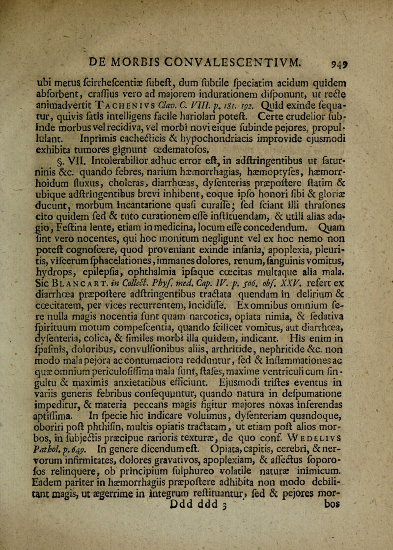 ubi metus, fcirrhefcentiae fubeft, dum fubtile fpeciatim acidum quidem abforbent, craffius vero ad majorem indurationem difponunt, ut rede animadvertit Tachenivs Clav. C. VIII.p. i8i> 192. Quid exinde fequa- tur, quivis fatis intelligens facile hariolari poteft. Certe crudelior liib- inde morbus vel recidiva, vel morbi novieique fubinde pejores, propui- lulant. Inprimis cachedicis & hypochondriacis improvide ejusmodi exhibita tumores gignunt Gedematofos* §. VII. Intolerabilior adhuc error eft, in adftringentibus ut fatur- ninis &c. quando febres, narium Imnorrhagias, haemoptyfes, haemorr- hoidum fluxus, choleras, diarrhoeas, dyfenterias praepollere ftatim & ubique adftringentibus brevi inhibent, eoque ipfo honori libi & gloriae ducunt, morbum incantatione quafi curafle; fed fciant illi thrafones cito quidem fed & tuto curationem efle inftituendam, & utili alias ada¬ gio , Feftina lente, etiam in medicina, locum efle concedendum. Quam fint vero nocentes, qui hoc monitum negligunt vel ex hoc nemo non poteft cognofcere, quod proveniant exinde inlania, apoplexia, pleuri¬ tis, vifcerum fphacelationes, immanes dolores, renum, fanguinis vomitus, hydrops, epilepfia, ophthalmia ipfaque coecitas multaque alia mala. Sic Blancart. in Colkcl. Pbyf, med. Cap. IV. p. 506. obf. XXV. refert ex diarrhoea praepollere adftringentibus tradata quendam in delirium & coecitatem, per vices recurrentem, incidifte. Ex omnibus omnium fe¬ re nulla magis nocentia funt quam narcotica, opiata nimia, & fedativa fpirituum motum compefcencia, quando fciiicet vomitus, aut diarrhoea, dvfenteria, colica, & fimiles morbi illa quidem, indicant. His enim in fpafmis, doloribus, convulfionibus aliis, arthritide, nephritide &c. non modo mala pejora ac contumaciora redduntur, fed & inflammationes ac quae omnium periculofiffima mala funt, ftafes, maxime ventriculicum fin- gultu & ipaximis anxietatibus efficiunt. Ejusmodi triftes eventus in variis generis febribus confequpntur, qiiando natura in defpumatione impeditur, & materia peccans magis figitur majores noxas inferendas aptiffima. In fpecie hic indicare voluimus, dyfenteriam quandoque, oboriri poft phthifin, multis opiatis tradatam, ut etiam poft alios mor¬ bos, in fubjedis praecipue rarioris texturae, de quo conf. Wedelivs PathoU p* 649. In genere dicendum eft. Opiata, capitis, cerebri, & ner¬ vorum infirmitates, dolores gravativos, apoplexiam, & affedus foporo- fos relinquere, ob principium fulphureo volatile naturae inimicum. Eadem pariter in haemorrhagiis praepollere adhibita non modo debili¬ tant magis, ut aegerrime in integrum reftituantur > fed & pejores mor- Ddd ddd 3 bos