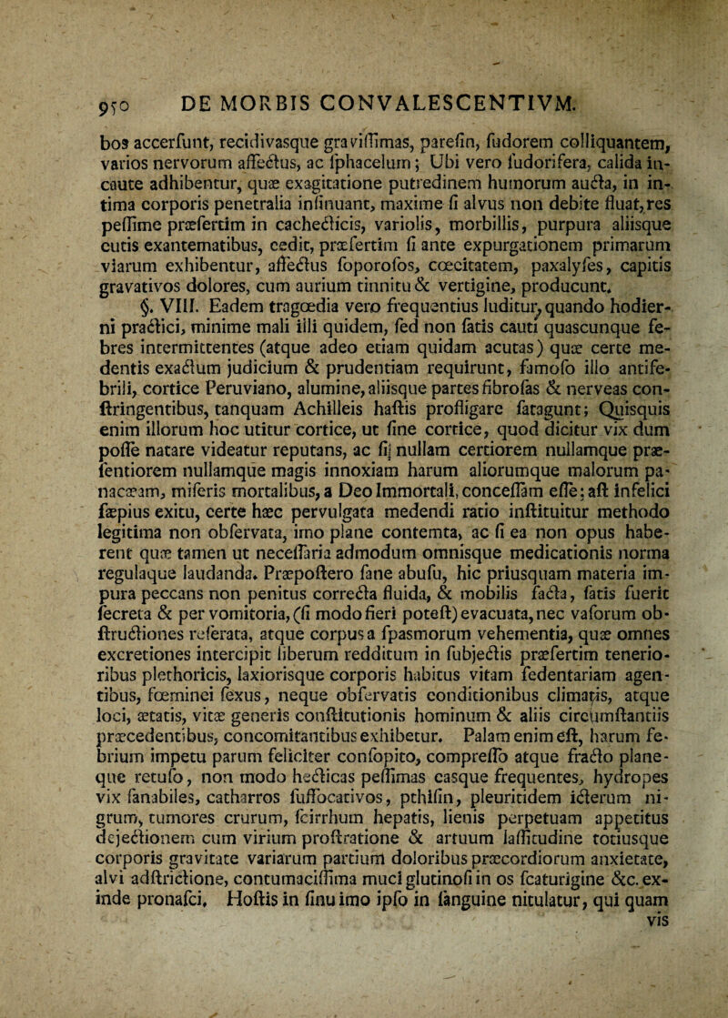 9T° bos accerfunt, recidivasque grariflimas, parefin, fudorem coi liquantem, varios nervorum afleftus, ac fphacelurn; Ubi vero fu dori fera, calida in¬ caute adhibentur, quae exagitatione putredinem humorum aufta, in in¬ tima corporis penetralia infirmant, maxime fi alvus non debite fluat,res peflime praeferam in cacheflicis, variolis, morbillis, purpura aliisque cutis exantematibus, cedit, praeferam fi ante expurgationem primarum viarum exhibentur, afle&us foporofos, coecitatem, paxalyfes, capitis gravativos dolores, cum aurium tinnitu & vertigine, producunt, §. VIII. Eadem tragoedia vero frequentius luditur, quando hodier¬ ni pradici, minime mali iili quidem, fed non fatis cauti quascunque fe¬ bres intermittentes (atque adeo etiam quidam acutas) quae certe ma¬ dentis ex a dium judicium & prudentiam requirunt, famofo illo antife- brili, cortice Peruviano, alumine, aliisque partes fibrofas & nerveas con- ftringentibus, tanquam Achilleis haftis profligare fatagunt; Quisquis enim illorum hoc utitur cortice, ut fine cortice, quod dicitur vix dum pofle natare videatur reputans, ac fi! nullam certiorem nullamque prae- fentiorem nullamque magis innoxiam harum aliorumque malorum pa- nacaeam, miferis mortalibus, a Deo Immortali, conceflam efle:aft infelici faepius exitu, certe haec pervulgata medendi ratio inftituitur methodo legitima non obfervata, imo plane contemta, ac fi ea non opus habe¬ rent quae tamen ut neceflaria admodum omnisque medicationis norma regulaque laudanda* Praepoftero fane abufu, hic priusquam materia im¬ pura peccans non penitus corre&a fluida, & mobilis fa£te, fatis fuerit fecreta & per vomitoria, (fi modo fieri poteft) evacuata, nec vaforum ob- ftrudiones referata, atque corpus a fpasmorum vehementia, quae omnes excretiones intercipit liberum redditum in fubjedis praefertim tenerio¬ ribus plethoricis, laxiorisque corporis habitus vitam fedentariam agen¬ tibus, foeminei fexus, neque obfervatis conditionibus climacis, atque loci, aetatis, vitae generis conflitutionis hominum & aliis circiunftantiis praecedentibus, concomitantibus exhibetur* Palam enim eft, harum fe¬ brium impetu parum feliciter confbpito, compreflb atque fraflo plane- que retufo, non modo hedicas peflimas casque frequentes, hydropes vix fanabiles, catharros fiifFocativos, pthifin, pleuritidem iterum ni¬ grum, tumores crurum, fcirrhum hepatis, lienis perpetuam appetitus dejectionem cum virium proftratione & artuum iaflitudine totiusque corporis gravitate variarum partium doloribus praecordiorum anxietate, alvi adftrictione, concumaciflima muci glutinofi in os fcaturigine &c. ex¬ inde pronafci* Hoftis in finuimo ipfo in languine nitulatur, qui quam vis