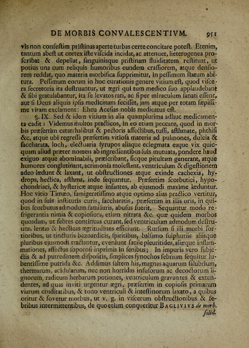 vis non confeftim priftinas aperte turbas certe concitare poteft. Etenim, tantum abeft ut cortex ifte vifcida incidat, ac attenuet, iieterogenea pro- fcribat & depellat, fanguinisque priftinam fluiditatem reftituat, ut potius una cum reliquis humoribus eundem craffiorem, atque denfio- rem reddat, quo materia morbifica fupprimitur, in peffimum itatum abi¬ tura. Peffimum eorum in hoc curationis genere virium eft, quod vifce- ra fecretoria ita deftruantur, ut segri qui tum medico fuo applaudebant & fibi gratulabantur, ita fe levatos rati, ac fi per miraculum lanati edent, aut fi Deus aliquis ipfis medicinam feciflet, jam atque per totam fepiffi- me virarn exclament: Eheu Acefias nobis medicatus eft. §. IX. Sed & idem vitium in alia quamplurima adhuc medicamen¬ ta cadit: Videmus multos pradicos, in eo etiam peccare, quod in mor¬ bis prsefertim catarrhalibus & pedoris affedibu$,tuffi, afthmate, phthifi &c. atque ubi regrefla prsefertim vitiofa materia ad pulmones, dulcia & faccharata, loch, eleduaria fyrupos aliaque eciegmata eaque vix quic- quam aliud praeter nomen abingredientibusfuis mutuata, pondere haud exiguo atque abominabili, prsefcribanc, ficque pituitam generant, atque humores conglutinant, acrimonia moleftant, ventriculum & digeftionem adeo laedunt & laxant, ut obftrudiones atque exinde cachexia, hy¬ drops, hedica, afthma, inde fequantur. Praefertim fcorbutici, hypo¬ chondriaci, & hyftericae atque infantes, ab ejusmodi maxime laeduntur. Hoc vitio Timaeo, famigeratifiimo atque optimo alias pradico vertitur, quod in fuis indituris curis, faccharatis, praefertim in iliis oris, in qui¬ bus lcorbutusadmodum familiaris, abufus fuerit. Sequantur modo re¬ frigerantia nimia & copiofiora, etiam nitrata &c. quae quidem morbos quosdam, ut febres continuas curant, fed ventriculum admodum d eft ru¬ unt, lentas & hedicas aegritudines efficiunt. Rurium fi illi morbi for¬ tioribus, ut tinfturis bezoardicis, fpiritibus, balfamo fulphuriis aliisque pluribus ejusmodi tradantur, eveniunt facilepleuritides,alisque inflam¬ mationes, affedus ioporofi inprimis in fenibus; In impuris vero fubje- dis & ad putredinem difpofitis, fimplicesfynochos febrium (equitur lu- bentiffime putrida &c. Addimus lakem his, magnas aquarum falubrium, thermarum, acidularum, nec non horridas infuforum ac decodonun li¬ gnorum, radicum herbarum potiones, ventriculum gravantes & exten¬ dentes, ad quas inviti urgentur aegri, praefertim in copiolis primarum viarum cruditatibus, & tono ventriculi & inteftinorum laxato, a quibus oritur & fovetur morbus, ut v. g. in vifcerum obftrudionibus & fe¬ bribus intermittentibus, de quo etiam conqueritur Baglivivs^ morb.