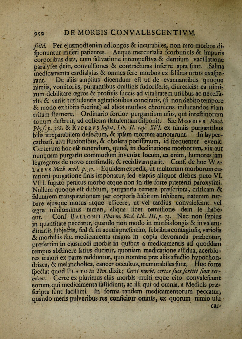 ✓ Mi DE MORBIS CONVALESCENTIVM. folid. Per ejusmodi enim ad longos & incurabiles, non raro morbos di- fponuntur miferi patientes* Aeque mercurialia fcorbuticis & impuris corporibus data, cum falivatione intempeftiva & dentium vacillatione paralyfes dein, convulfiones & contraduras inferre apta funt. Salina medicamenta cardialgias & omnes fere morbos ex falibus ortos exafpe- rant. De aliis amplius dicendum eft ut de evacuantibus quoque nimiis, vomitoriis, purgantibus drafticis fudoriferis, diureticis: ea nimi¬ rum debilitare aegros & profufis fuccis ad vitalitatem utilibus ac neceila- riis & variis turbulentis agitationibus concitatis, (fi non debito tempore & modo exhibita fuerint) ad alios morbos chronicos inducendos viam tritam fternere. Ordinario fortior purgantium ufus, qui inteftinorum tonum deftruit, ad colicam flatulentatn dilpbnit. Sic M o e b i v s Fund. Phyfp* 36$* &KYPERVS Inftit. Lib. II. cap. XVh ex nimiis purgantibus bilis irreparabilem defe<ftum, & ipfam mortem annotarunt. In fayper- catharfi, alvi fluxionibus, & cholera potiffimum, id frequenter evenit. Cceterum hoc eft tenendum, quod, in declinatione morborum, vix aut nunquam purgatio commodum inveniat locum, ea enim, humores jam fegregatos de novo confundit, & recidivam parit. Conf. de hoc W a- l a e v s Meth. med. p. 37. Equidem expedit, ut multorum morborum cu¬ rationi purgatione finis imponatur, fed elapfis aliquot diebus puto VI. Vili, fugato penitus morbo atque non in die forte praeteriti paroxyfmi. Nullum quoque eft dubium, purgantia temere praefcripta, criticam & falutarem transpirationem per corporis habitum inhibere, naturam tur¬ bare ejusque motus atque efficere, ut vel tardius convalefcant- vel aegre nihilominus tamen, aliqua licet remifiione dein fe habe¬ ant. Conf. Ballonii Pharm. Mcd. Lib. IILp. 73. Nec non fsepius in quantitate peccatur, quando non modo in morbis longis & invaletU' dinariis fubje£tis, fed & in acutis praefertim, febribus contagiofis, variolis & morbillis &c. medicamenta magna in copia devoranda praebentur, prsefertim in ejusmodi morbis in quibus a medicamentis ad quoddam tempus abftinere fatius ducitur, quoniam medicatione affidua, acerbio¬ res majori ex parte redduntur, quo nomine prse aliis affedio hypochon¬ driaca, & melancholica, cancer occultus, memorabiles funt* Huc forte fpedat quod Plato in Tim.dixit: Certi morbi, certor fuosJortiti funt ter- minor. Certe ex plurimus aliis morbis multi seque cito convaleicunt eorum, qui medicamenta faftidiunt, ac illi qui ad omnia, a Medicis prse- feripta funt facillimi. In forma tandem medicamentorum peccatur, quando meris pulveribus res conficitur omnis, ex quorum nimio ufu car-