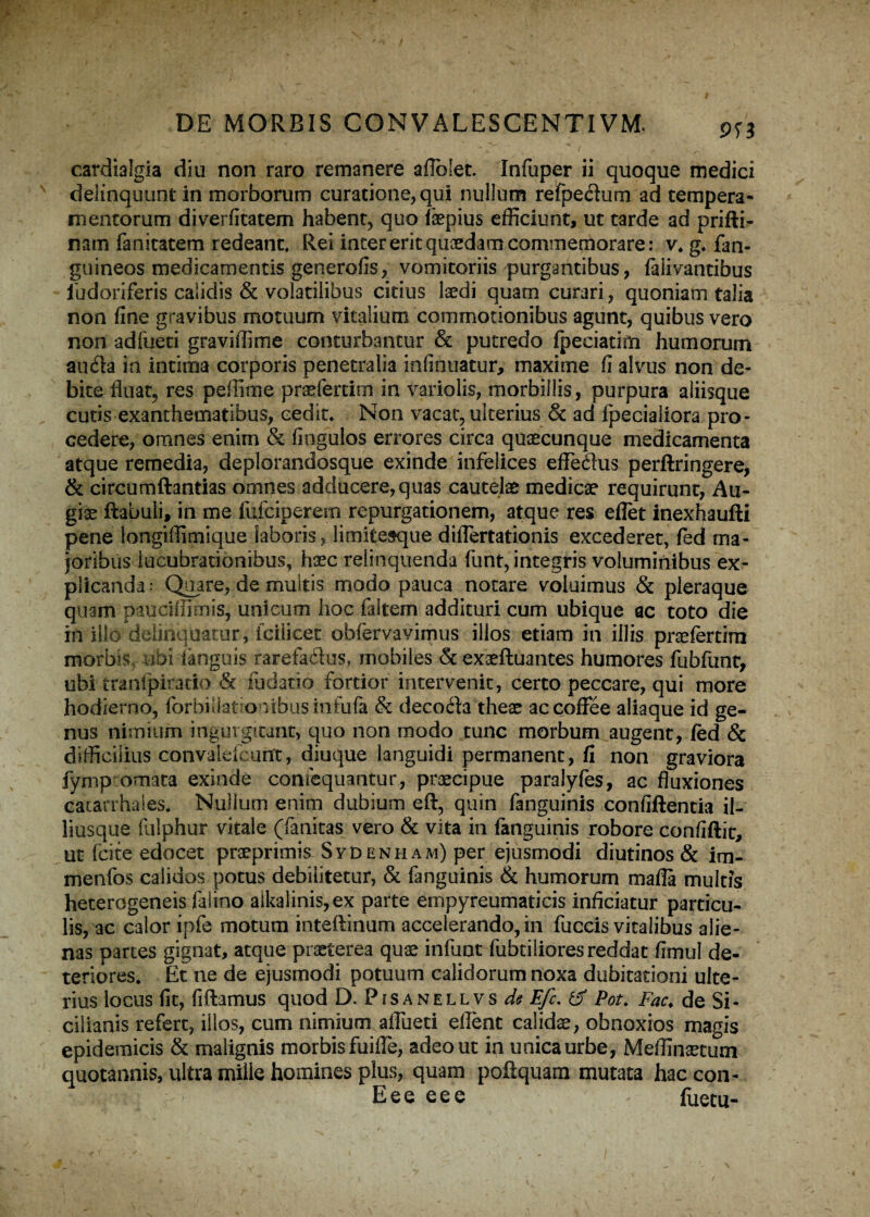 9T3 cardialgia diu non raro remanere aflolet. Infuper ii quoque medici delinquunt in morborum curatione, qui nullum refpe&um ad tempera¬ mentorum diverfitatem habent, quo fepius efficiunt, ut tarde ad prifti- nam fanitatem redeant. Rei inter erit quaedam commemorare: v, g, fan- guineos medicamentis generofis, vomitoriis purgantibus, falivantibus ludoriferis calidis & volatilibus citius laedi quam curari, quoniam talia non fine gravibus motuum vitalium commotionibus agunt, quibus vero non adfueti gravidi me conturbantur & putredo fpeciatiffi humorum au&a in intima corporis penetralia infinuatur, maxime fi alvus non de¬ bite fluat, res peffime pradertim in variolis, morbillis, purpura aliisque cutis exanthematibus, cedit. Non vacat, ulterius & ad fpecialiora pro¬ cedere, omnes enim & fiogulos errores circa quaecunque medicamenta atque remedia, deplorandosque exinde infelices effeflus perftringere, & circumflandas omnes adducere, quas cautelae medicae requirunt, Au- giae ftabuli, in me fufciperem repurgationem, atque res eflet inexhaufti pene longiflimique laboris, limitesque diflertationis excederet, fed ma¬ joribus lucubrationibus, haec relinquenda funt, integris voluminibus ex¬ plicanda* Quare, de multis modo pauca notare voluimus & pleraque quam paucillimis, unicum hoc faitem addituri cum ubique ac toto die in illo delinquatur, fcilicet obfervavimus illos etiam in illis praefertira morbis, ubi linguis rarefacias, mobiles & exaeftuantes humores fubfunt, ubi tranfpitatio & fudatio fortior intervenit, certo peccare, qui more hodierno, forbiliatronibusinfufa & decoda theae accoffee aliaque id ge¬ nus nimium ingurgitant, quo non modo tunc morbum augent, fed & difficilius convaldcmTt, diuque languidi permanent, fi non graviora fympromata exinde confequantur, praecipue paralyfes, ac fluxiones eatarrhaies, Nullum enim dubium eft, quin fanguinis confiftentia il- liusque fulphur vitale (fanitas vero & vita in fanguinis robore confiftit, ut fcite edocet praeprimis SyDenham) per ejusmodi diutinos & im- menfos calidos potus debilitetur, & fanguinis & humorum mafla multis heterogeneis falino alkalinis,ex parte empyreumaticis inficiatur particu¬ lis, ac calor ipfe motum inteftinum accelerando, in fuccis vitalibus alie¬ nas partes gignat, atque praeterea quae infuot fubtiliores reddat fimul de¬ teriores, Et ne de ejusmodi potuum calidorum noxa dubitationi ulte¬ rius locus fit, fiflamus quod D. Pfsanellvs de Efc. & Pot, Fac. de Si- cilianis refert, illos, cum nimium aflueti eflent calidae, obnoxios magis epidemicis & malignis morbis fuifle, adeo ut in unica urbe, Meffinaetum quotannis, ultra mille homines plus, quam pofiquam mutata haccon- Eee eee - fuetu-