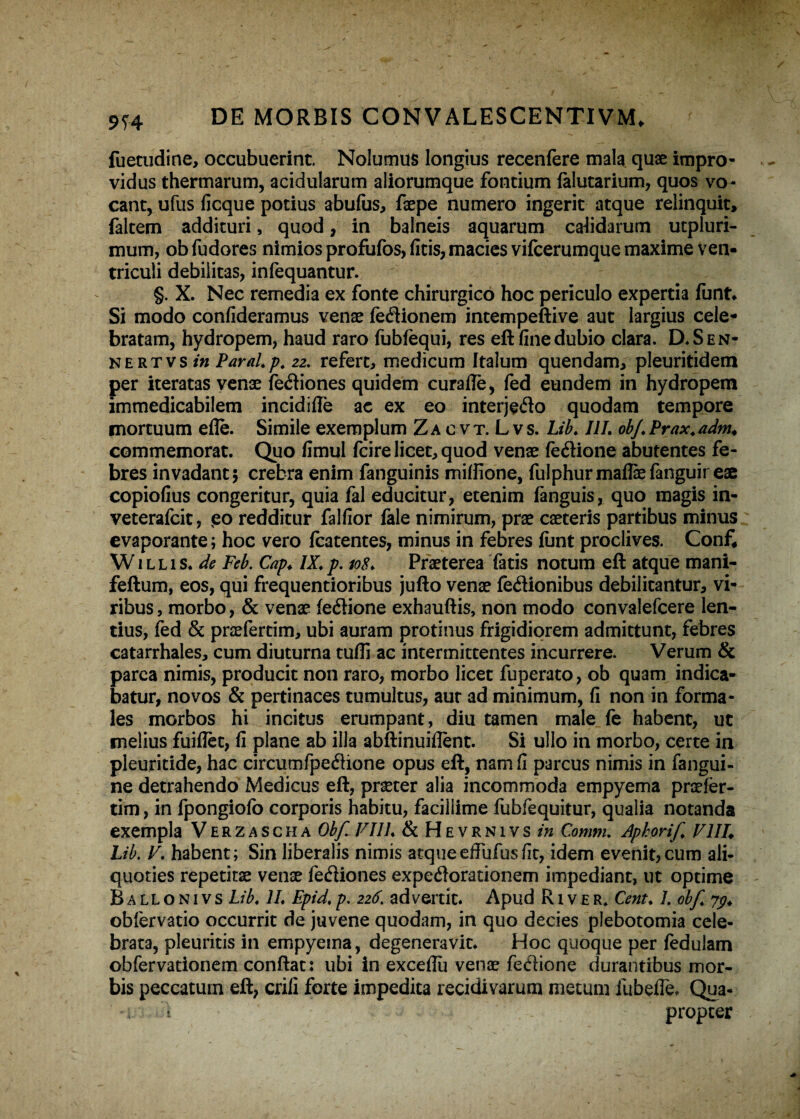 9T4 fuetudine, occubuerint. Nolumus longius recenfere mala quae impro¬ vidus thermarum, acidularum aliorumque fontium falutarium, quos vo¬ cant, ufus ficque potius abufus, faepe numero ingerit atque relinquit, faltem addituri, quod, in balneis aquarum calidarum utpluri- mum, obfudores nimios profufos, fitis, macies vifcerumque maxime ven¬ triculi debilitas, infequantur. §. X. Nec remedia ex fonte chirurgico hoc periculo expertia funt* Si modo confideramus venae fedionem intempeftive aut largius cele¬ bratam, hydropem, haud raro fubfequi, res eft fine dubio clara. D.Sen- Nertvs in Paral.p. 22. refert, medicum Italum quendam, pleuritidem per iteratas venae fediones quidem curafle, fed eundem in hydropem immedicabilem incidifle ac ex eo interje&o quodam tempore mortuum efle. Simile exemplum Z a c v t. L v s. Lib. IIL obj♦ Prax. adm* commemorat. Quo fimul fcire licet, quod venae ledione abutentes fe¬ bres invadant; crebra enim fanguinis mitfione, fulphurmaflaefanguii eae copiofius congeritur, quia fal educitur, etenim fanguis, quo magis in- veterafcit, ,eo redditur falfior fale nimirum, prae caeteris partibus minus evaporante; hoc vero fcatentes, minus in febres funt proclives. Conf# Willis, de Feb. Cap♦ IX.p. 108♦ Praeterea fatis notum eft atque mani- feftum, eos, qui frequentioribus jufto venae feftionibus debilitantur, vi¬ ribus , morbo, & venae fedione exhauftis, non modo convalefcere len¬ tius, fed & praefertim, ubi auram protinus frigidiorem admittunt, febres catarrhales, cum diuturna tufli ac intermittentes incurrere. Verum & parca nimis, producit non raro, morbo licet fuperato, ob quam indica¬ batur, novos & pertinaces tumultus, aut ad minimum, fi non in forma¬ les morbos hi incitus erumpant, diu tamen male fe habent, ut melius fuiflet, fi plane ab illa abftinuiflent. Si ullo in morbo, certe in pleuritide, hac circumfpeflione opus eft, nam fi parcus nimis in fangui- ne detrahendo Medicus eft, praeter alia incommoda empyema prsefer- tim, in fpongiofo corporis habitu, facillime fubfequitur, quaiia notanda exempla Verzascha Obf VIIL & H e v r n 1 v s in Comm. Aphorif. VIII. Lib. V. habent; Sin liberalis nimis atque effufus fit, idem evenit, cum ali¬ quoties repetitae venae fediones expediorationem impediant, ut optime Ballonivs Lib. 7/. Epid. p. 226\ advertit* Apud River. Cent. L obf. yp. oblervatio occurrit de juvene quodam, in quo decies plebotomia cele¬ brata, pleuritis in empyema, degeneravit. Hoc quoque per fedulam obfervationem conftat: ubi in exceflu venae feflione durantibus mor¬ bis peccatum eft, erili forte impedita recidivarum metum fubefle. Qua- 'i propter