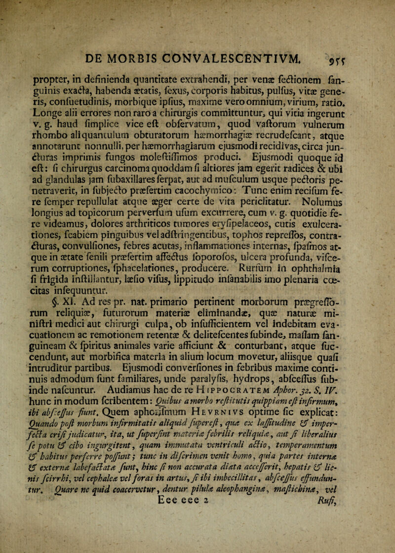 propter, in definienda quantitate extrahendi, per venae fecftionem fan- guinis exa<fta, habenda aetatis, fexus, corporis habitus, pulfus, vitae gene¬ ris, confuetudinis, morbique ipfius, maxime vero omnium, virium, ratio* Longe alii errores non raro a chirurgis committuntur, qui vitia ingerunt v* g. haud fimplice vice eft obfervatum, quod vallorum vulnerum rhombo aliquantulum obturatorum haemorrhagiae recrudefcant, atque annotarunt nonnulli, per haemorrhagiarum ejusmodi recidivas, circa jun~ «fturas imprimis fungos moleftiflimos produci* Ejusmodi quoque id eft: fi chirurgus carcinoma quoddam fi altiores jam egerit radices & ubi ad glandulas jam fubaxillares ferpat, aut ad mufculum usque pecftoris pe¬ netraverit, in fubje&o praefertim cacochymico: Tunc enim recifum fe¬ re femper repullulat atque aeger certe de vita periclitatur. Nolumus longius ad topicorum perverfutn ufum excurrere, cum v. g. quotidie fe¬ re videamus, dolores arthriticos tumores eryfipelaceos, cutis exulcera¬ tiones, fcabiem pinguibus vel adftringentibus, tophos repreftbs, contra¬ ituras, convulfiones, febres acutas, inflammationes internas, fpafinos at¬ que in aetate fenili praefertim affeitus lbporofos, ulcera profunda, vifce- rum corruptiones, fphacelationes, producere^ Rurfirm in ophthalmia fi frigida inftillantur, laefio vifus, lippitudo infanabilis imo plenaria cae¬ citas infequuntur. §. XI. Ad res pr. nat primario pertinent morborum pr^greflo- rum reliquiae, futurorum materiae eliminandae, quae naturae mi- niftri medici aut chirurgi culpa, ob infufficientem vel indebitam eva¬ cuationem ac remotionem retentae & delitefcentes fubinde, maflam /an¬ guineam & Ipiritus animales varie afficiunt & conturbant, atque fuc- cendunt, aut morbifica materia in alium locum movetur, aliisque quafi intruditur partibus. Ejusmodi converfiones in febribus maxime conti¬ nuis admodum funt familiares, unde paralyfis, hydrops, abfceflus fub- inde nafcuntur. Audiamus hac de re Hippocratem Aphor.32. S. IV\ hunc in modum fcribentem: Quibus a morbo reftitutis quippiam eft infirmum* ibi abfcejjus fiunt\ Quem aphGijfmum Hevrnivs optime fic explicat: Quando poft morbum infirmitatis aliquid fiupereft, qua ex lajfitudine & imper¬ fecta erifijudicatur, ita, ut fuperfint materia febrilis reliquia, aut fi liberalius fe potu & cibo ingurgitent, quam immutata ventriculi affio, temperamentum habitus perferre pojfiunt; tunc in difcrimen venit homo, quia partes interna & externa labefaBata funt, hinc fi non accurata diata accejjerit, hepatis lie¬ nis fcirr hi, vel cephalea vel foras in artus, fi ibi imbecillitas, abfceffus effundun¬ tur\ Quare ne quid coacervetur, dentur pilula aleophangina, maftichina, vel