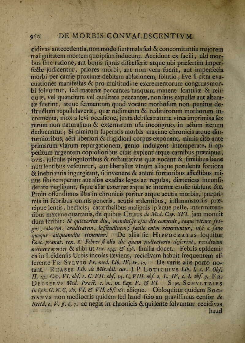 cidivas antecedentia, non modo funt mala fed & concomitantia majorem malignitatem mortemque ipfam inducunt. Accidunt ex facili, ubi mor¬ bus fine ratione,, aut bonis fignis difcefferit atque ubi prsefertim imper- fede judicentur, priores morbi, aut non vera fuerit, aut imperfeda morbi per caufie proximae debitam ablationem, folutio, five fi citra eva¬ cuationes manifeftas & pro multitudine excrementorum congruas mor¬ bi (blvuntur, fed materiae peccantes tanquam minerae fcintills & reli¬ quiae, vel quantitate vel qualitate peccantes, non fatis ^expulfae aut altera- tae fuerint, atque fermentum quod vocant morbofum non penitus de- fixurum repullulaverit, quae rudimenta & rediturorum morborum in¬ crementa, mox a levi occafionej juxta debiles naturae vires imprimis a fex rerum non naturalium & externarum ufu incongruo, in adum iterum deducuntur? Si nimirum fuperatis morbis maxime chronicis atque diu¬ turnioribus, aeri liberiori & frigidiori corpus exponant, nimis cito ante primarum viarum repurgationem, genio indulgent intemperate, fi ap¬ petitum urgentem copiofioribus cibis explent atque carnibus praecipue, ovis, jufculis pinguioribus & reflaurativis quae vocant & fimiiibus bene nutrientibus vefcuntur, aut liberalius vinum aliaque potulenta fortiora & inebriantia ingurgitant, fi invenere & animi fortioribus affedibus mi¬ nus fibi temperant aut alias exadas leges ac regulas, diaeteticas inconfi- derate negligunt, fique aliae externae aeque ac internae caufse fubfunt &c. Proin offendimus illas in chronicis pariter atque acutis morbis, praepri- mis in febribus omnis generis, acutis ardentibus, inflammatorius prae¬ cipue lentis, hedicis; catarrhalibus malignis ipfaque pefte, intermitten¬ tibus maxime quartanis, de quibus Celsus de Med. Cap. XVI. jam monuit dum fcribit: Si quieverint diu, meminijje ejus die convenit > eaque vitare fri¬ gus , calorem, cruditatem, lajjitudinem ; facile enim revertuntur, ni fi a [ano quoque aliquamdiu timentur. De aliis fic Hippocrates loquitur Coac.pranat. tcx. S. Febres fi alio die quam judicatorio defierint, recidivam metuere oportet & alibi ut tex. 144. & 146. fimiiia docet* Febris epidemi¬ ca in Leidenfis Urbis incolas feviens, recidivam habuit frequentem af¬ ferente Fr. Sylvio Pr. med. Lib. IV. tr. 10. De variis aliis porro no¬ tant. R H A S E S Lib. dc Mirahil. cur. J. P. L O T1 c HI v s Lib. I. c. V. Obf. II. 14. Cap. VI. obf 2. C. VII. obf /4. C. VIII; obf 2. L. IV. c. L obf 9. F r. Deckervs Med. Prabl. c. m. m. Cap. V. & VI. Sim. Schvltzivs inEpb.G.N. C. Ao. VI. ifi VII. obf 161, aliique. Obloquitur quidemBog- d an vs non mediocris quidem fed haud fcio an graviffimus cenfor de Rmd. c. V. §. 6. 7» ac negat in chronicis & qui lente lolvuntur recidivas haud