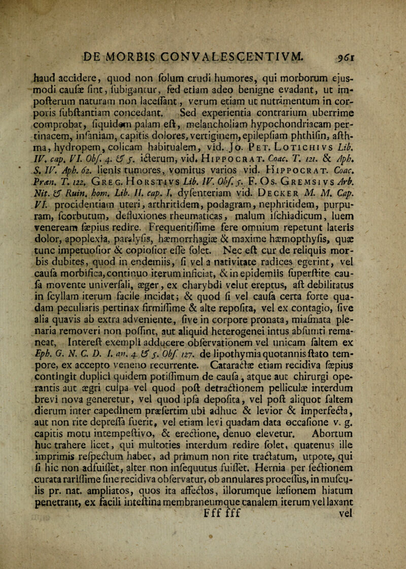 haud accidere, quod non folum crudi humores, qui morborum ejus¬ modi caufae fmt, llibigantur, fed edam adeo benigne evadant, ut im- pofterum naturam non Iaceflant, verum etiam ut nutrimentum in cor¬ poris fiibftantiam concedant. Sed experientia contrarium uberrime comprobat, fiquidam palam eft, melancholiam hypochondriacam per¬ tinacem, infamam, capitis dolores, vertiginem,epilepfiam phthifin, afth- ma, hydropem, colicam habitualem, vid. Jo. Pet. Lotichi vs Lib. IV. cap. VI. Obf 4. &f. iCterum, vid* Hifpocrat. Coae. T. 121. & Apb. S. IV. Apb. 62. lienis tumores, vomitus varios vid. Hippocrat. Coae. Vran. T. 122. Greg. Horstivs Lib. IV. Obf. 5. F. Os. Gremsi vs Arb. Nit. 15 Ruin. hom. Lib. II. cap. I. dyfenteriam vid. Decker M. M. Cap. VI. procidentiam uteri, arthritidem, podagram, nephritidem, purpu¬ ram, fcorbutum, defluxiones rheumaticas, malum ifchiadicum, luem veneream faepius redire. Frequentiflime fere omnium repetunt lateris dolor, apoplexia, paralyfis, haemorrhagiae & maxime haemopthyfis, quae tunc impetuolior & copiofior efle folet. Nec eft cur de reliquis mor¬ bis dubites, quod in endemiis, fi vela nativitate radices egerint, vel caufa morbifica, continuo iterum inficiat, &inepidemiis fuperftite cau¬ fa movente univerfali, aeger, ex charybdi velut ereptus, aft debilitatus in fcyllam iterum facile incidat; & quod fi vel caufa certa forte qua¬ dam peculiaris pertinax firmifiime & alte repofita, vel ex contagio, five alia quavis ab extra adveniente, five in corpore pronata, mkfinata ple¬ naria removeri non pofiint, aut aliquid heterogenei intus abfumti rema¬ neat, Intereft exempli adducere obfervationem vel unicam faltem ex Epb. G. N. C. D. I. an. 4. ii f. Obf 127. de lipothymia quotannis ftato tem¬ pore, ex accepto veneno recurrente. Cataraaae etiam recidiva faepius contingit duplici quidem potiflimum de caufa, atque aut chirurgi ope¬ rantis aut aegri culpa vel quod poft detraCtionem pelliculae interdum brevi nova generetur, vel quod ipfa depofita, vel poft aliquot faltem dierum inter capedinem praefertim ubi adhuc & levior & imperfecta, aut non rite deprefia fuerit, vel etiam levi quadam data occafione v, g. capitis motu intempeftivo, & erectione, denuo elevetur. Abortum huc trahere licet, qui multoties interdum redire folet, quatenus ille imprimis refpeCtum habet, ad primum non rite traCtatum, utpote, qui fi hic non adfuiflet, alter non infequutus fui flet. Hernia per feCtionem curata rariffime fine recidiva obfervatur, ob annulares proceftus, in mufeq- lis pr. nat. ampliatos, quos ita affeCtos, illorumque laefionem hiatum penetrant, ex facili inteftina membraneum que canalem iterum vel laxant Fff fff vel