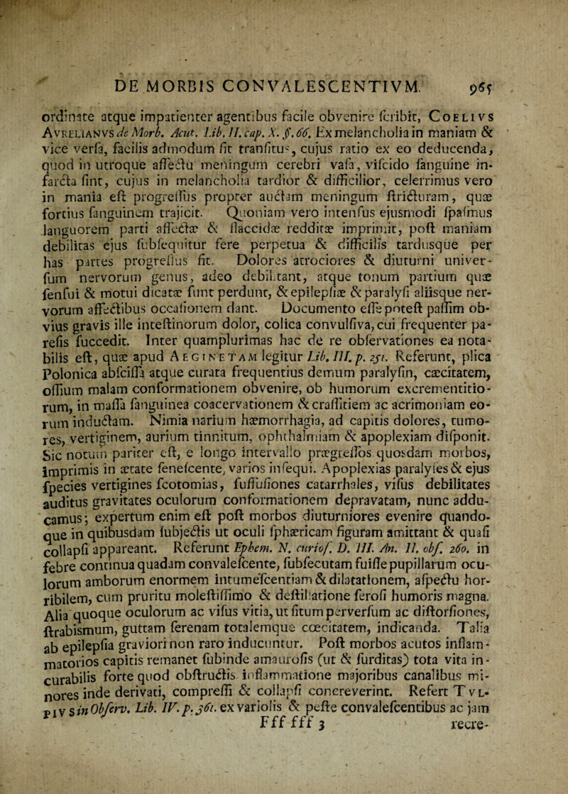 ordinate atque impatienter agentibus facile obvenire fcribit, Coeli vs Avrelianvs deMorb. Acut. Lib. JL cap. X. /. 66. Ex melancholia in maniam & vice verfa, facilis admodum fit tranfitu?, cujus ratio ex eo deducenda, quod in utroque affeftu meningum cerebri vafa, vifcido fanguine in¬ farcta fint, cujus in melancholia tardior & difficilior, celerrimus vero in mania eft: progrelfus propter auctam meningum ftrifluram, quae fortius fanguinem trajicit. Quoniam vero intenfus ejusmodi fpafmus languorem parti affeclae & flaccidae redditae imprimit, poft: maniam debilitas ejus fubfequitur fere perpetua & difficilis tardusque per has panes progrefius fit. Dolores atrociores & diuturni uni ver* fum nervorum genus, adeo debilitant, atque tonum partium quae fenfui & motui dicatae funt perdunt, &epilepfiae &paralyfi aliisque ner¬ vorum affectibus occationem dant. Documento eflepoteft patlim ob¬ vius gravis ille inceftinorum dolor, colica convulfiva,cui frequenter pa- refis fuccedit. Inter quamplurimas hac de re obfervationes ea nota¬ bilis eft, quae apud Aegin etam legitur Lib»IU, p. 231. Referunt, plica Polonica abfciffa atque curata frequentius demum paralyfin, caecitatem, olliuii) malam conformationem obvenire, ob humorum excrementitio- rum, in mafla fanguinea coacervationem &craffitiem ac acrimoniam eo¬ rum induitam. Nimia narium haemorrhagia, ad capitis dolores, tumo¬ res, vertiginem, aurium tinnitum, ophthalmiam & apoplexiam difponit. Sic notum paricer eft, e longo intervallo praegreflos quosdam morbos, imprimis in aetate fenefcente, varios infequi. Apoplexias paralyfes& ejus fpecies vertigines fcotomias, fuffiifiones catarrhales, vifus debilitates auditus gravitates oculorum conformationem depravatam, nunc addu¬ camus; expertum enim eft poft morbos diuturniores evenire quando¬ que in quibusdam fubjedis ut oculi fphaericam figuram amittant & qua fi collapfi appareant. Referunt Ephem. N, curiof D. III. An. JL obf. 260. in febre continua quadam convalefcente, fubfecutamfuiflepupillarum ocu¬ lorum amborum enormem intumefcentiam & dilatationem, afpeftu hor¬ ribilem, cum pruritu moleftiffimo & deftihatione ferofi humoris magna. Alia quoque oculorum ac vifus vitia, ut fitumperverfum ac diftorfiones, ftrabismum, guttam ferenam totalemqus coecitatem, indicanda. Talia ab epilepfia graviori non raro inducuntur. Poft morbos acutos inflatu - matorios capitis remanet fubinde amaurofis (ut & furditas) tota vita in¬ curabilis forte quod obftru<ftis inflammatione majoribus canalibus mi¬ nores inde derivati, comprefli & collapfi concreverint. Refert T vl* v j v s& Obfcrv♦ Lib. IV, p.361. ex varioiis & pefte convalefcentibus ac jam Ffffffj 1 recre-