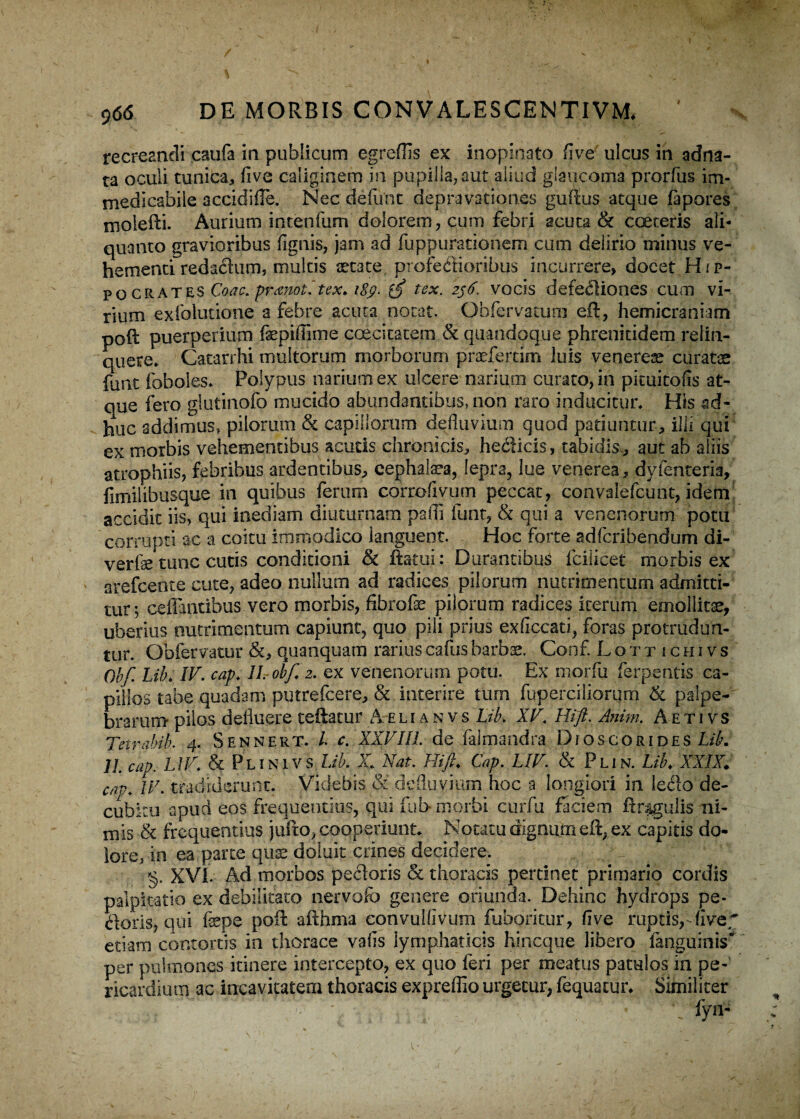 \ 966 DE MORBIS CONVALESCENTI VM* recreandi caufa in publicum egreftis ex inopinato fi ve ulcus in adna- ta oculi tunica, five caliginem in pupilla,aut aliud glaucoma prorfus im¬ medicabile accidi fle. Nec defunt depravationes guftus atque fapores molefti. Aurium intenfum dolorem, cum febri acuta & coeteris ali¬ quanto gravioribus fignis, jam ad fuppurationem cum delirio minus ve¬ hementi redacium, multis aetate profestioribus incurrere, docet Hjp- po crates Coae. pmnotitex, i$g. {fi tex. z$6. vocis defectiones cum vi¬ rium exfolutione a febre acuta notat. Obfervatum cft, hemicraniam poil puerperium fepiflime coecitatem & quandoque phrenkidem relin¬ quere* Catarrhi multorum morborum praeferam luis venerem curatas funt foboles. Polypus narium ex ulcere narium curato, in pkuitofls at¬ que fero glutinofo mucido abundantibus, non raro inducitur* His ad¬ huc addimus» pilorum & capillorum defluvium quod patiuntur, illi qui ex morbis vehementibus acutis chronicis, heclicis, tabidis , aut ab aliis atrophiis, febribus ardentibus, cephalaea, lepra, lue venerea, dyfenteria, fimiiibusque in quibus ferum corrofivum peccat, convalefcunt, idem accidit iis, qui inediam diuturnam padi funt, & qui a venenorum potu corrupti ac a coitu immodico languent. Hoc forte adferibendum di- verfe tunc cutis conditioni & ftatui: Durantibus fcilicet morbis ex arefeente cute, adeo nullum ad radices pilorum nutrimentum admitti¬ tur; ceflantibus vero morbis, fibrofe pilorum radices iterum emollitae, uberius nutrimentum capiunt, quo pili prius exficcati, foras protrudun¬ tur. Obfervatur &, quanquam rarius cafusbarbas. Conf. Lottichivs Obf. Lib. IV. cap. IL-obf. 2. ex venenorum potu. Ex morfu ferpentis ca¬ pillos tabe quadam putrefeere, & interire tum fuperciliorqm 6c palpe¬ brarum pilos defluere teftatur A e lianv s Lib. XV. Hi fi, Anim. A e t i vs Tetrabib. 4. Sennert. I c. XXVIII. de falmandra Djoscorides Lib. 1L cap. LIV* & Plinivs Lib. X. Nat. Hi fi. Cap. LIV. & Plin. Lib. XXIX. cap. IV. tradiderunt. Videbis & defluvium hoc a longiori in lecto de¬ cubitu apud eos frequentius, qui fui> morbi curfu faciem ftragulis ni¬ mis & frequentius jufto, cooperiunt. Notatu dignum eft, ex capitis do¬ lore, in ea parte quae doiuit crines decidere. ,.;NNVrp1*; §. XVI. Ad morbos pectoris & thoracis pertinet primario cordis palpitatio ex debilitato nervofo genere oriunda. Dehinc hydrops pe¬ doris, qui fepe poft afthma convulfivum fuboritur, five ruptis, flve~ etiam contortis in thorace vafis lymphaticis hineque libero {anguinis* per pulmones itinere intercepto, ex quo feri per meatus patulos in pe¬ ricardium ac incavitatem thoracis expreflio urgetur, fequatur. Similiter