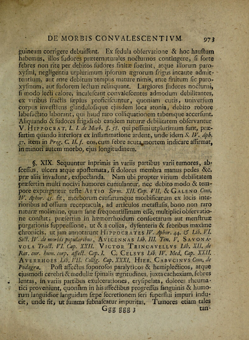 jguineam corrigere debuiflent. Ex fedula obfervacione & hoc hauftum habemus, illos fudores praeternaturales nocturnos contingere, fi forte febres non rite per debitos fudores finitae fuerint, atque iliorum paro- xyfmi, negligentia utplurimum ipforum aegrorum frigus incaute admit¬ tentium, aut ante debitum tempus mature nimis, ante finitum fic paro- xyfrnum, aut fudorem leflum relinquant* Largiores fudores noeflurni, fi modo iecfi calore, incalefcant convalefcentes admodum debilitantes, ex viribus fraiflis fepius proficifcuntur, quoniam cutis, univerfum corpus inveftiens glandulofaque ejusdem loca atonia, debito robore labefacito laborant, qui haud raro colliquationem tabemque accerfunt. Aliquando & fudores frigidi ob eandem naturae debilitatem obfervantur V. Hippocrat* L. L deMork quipeflimiutplurimum funt, prae- fertim quando interiora ex inflammatione ardent, unde idem S. IV.Aph. j7. item in Prog. C. II. f. eos, cum febre acuta^mortem indicare affirmat, in minori autem morbo, ejus longitudinem* §. XIX. Sequuntur inprimis in variis partibus varii tumores, ab- fceflus, ulcera atque apoftemata, fi dolores membra manus pedes &c. prae aliis invadunt, exfpedtanda. Nam ubi propter virium debilitatem praefertim multi nocivi humores cumulantur, nec debito modo & tem¬ pore expurgantur tefte Aetiq Serm. XII. Cap. VII. & Galeno Com. IV. Apbor. 4S' fit, morborum caufarumque morbificarum ex locis inte¬ rioribus ad offiuin receptacula, ad articulos metaftafis, bono non raro natura molimine, quam fane frequentiflimam efle, multiplici obfervatio- ne conflat; praefertim in hsemorrhoidum confuetarum aut menftruae purgationis fuppreffione, ut & a colica, dyfenteria & febribus maxime chronicis, ut jam annotarunt Hippocrates IV. Apbor. 44. & Lib. VI. SeSi. IV. de morbis popularibus, Avicennas Lib. HI. Ten. V. S avo NA¬ VO L A Traci. VI. Cap. XXII. Vjctor Trincavellvs Lib. XII. de Rat.cur. hum. corp. affeci. Cap. I. C* Celsvs Lib. IV. Med. Cap. XXII. Averrhoes Lib. VII. Collig. Cap. XXXI. Hier. Cabvcinvs Com. de Podagra. Poft affeftus foporofos paralyticos & hemip!e£ticos, atque ejusmodi cerebri & medulla fpinalis aegritudines, juxta cachexiam, febres lentas, in variis partibus exulcerationes, eryfipeiata, dolores rheuma¬ tici proveniunt, quonfam in his affectibus progreflus fenguinis & humo¬ rum languidior languidam fepe fecretionem feri fuperfiui impuri indu¬ cit, unde fit, ut fumma fubnafcatur impuritas* Tumores etiam tales Ggg ggg f tan-