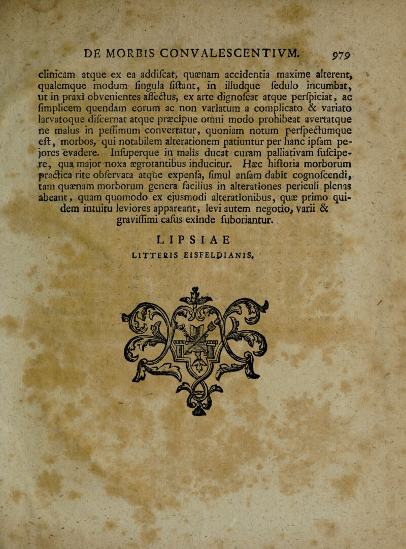clinicam atque ex ea addifcat, quaenam accidentia maxime alterent* quaiemque modum lingula fiftant, in illudque fedulo incumbat, ut in praxi obvenientes afle<3us, ex arte dignofcat atque perfpiciat, ac fimplicem quendam eorum ac non variatum a complicato & variato larvatoque difcernat atque praecipue omni modo prohibeat avertatque ne malus in pefiimum convertatur, quoniam notum perfpedumque eft, morbos, qui notabilem alterationem patiuntur per hanc ipfam pe¬ jores evadere. Infuperque in malis ducat curam palliativam fufcipe- re, qua major noxa aegrotantibus inducitur* Haec hiftoria morborum pratSica rite obfervata atqtie expenfa, fimul anfam dabit cognofcendi, tam quaenam morborum genera facilius in alterationes periculi plenas abeant, quam quomodo ex ejusmodi aiterationibus, quae primo qui¬ dem intuitu leviores appareant, levi autem negotio, varii & graviflimi eafus exinde fuboriantur. LIPSIAE LITTERIS EISFELPIANIS, a
