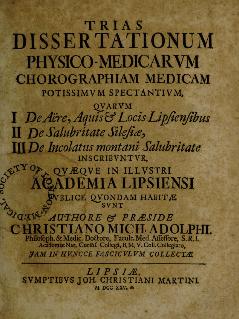 TRIA S DISSERTATIONUM PHYSICO MEDICARVM CHOROGRAPHIAM MEDICAM POTISSIMVM SPECTANTI VM, , QVARVM I De Aer e. Aquis & Locis Lipjten/tbus II De Salubritate Silejice, III De Incolatus montani Salubritate INSCRIBVNTVR, QV^QVE IN ILLVSTRI LIPSIENSI jSfyBLICE QVONDAM HABITA ^ ^SVNT ’ AUTHORE a* VRMSIDE CHRISTIANO MICH ADOLPIII. Philofbph. & Medie. Doftore, Facult. Mecl. AfTedbre, S.R.I. Academiae Nat. Curiofl Collega, B.M.V. Coli. Collegiato, JAM IN HVNCCE FASCICVL VM COLLECTAE. L 1 P S 1JR SVMPTIBVS JOH. CHRISTIANI MARTINI. M DCC XXV. *
