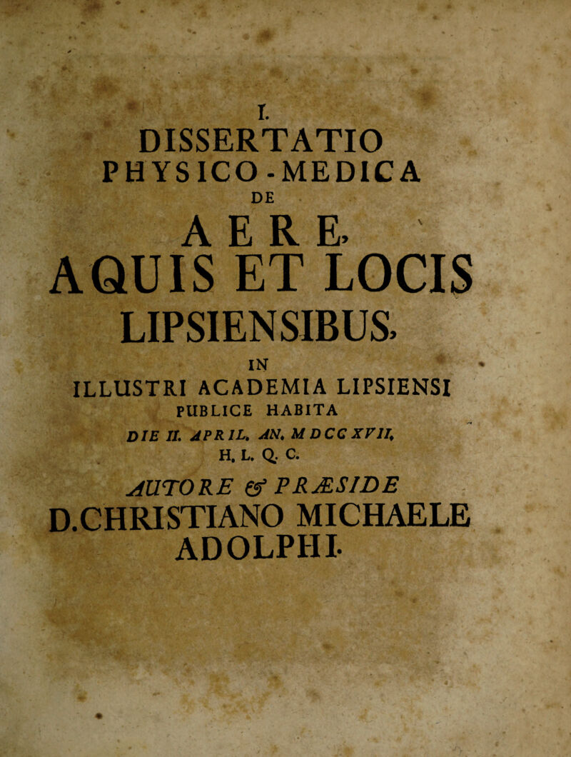 DISSERTATIO PHYSICO-MEDICA DE AQUIS ET LOCIS LIPSIENSIBUS, IN ILLUSTRI ACADEMIA LIPSIENSI PUBLICE HABITA DIE II. APRIL. AN. M DCC XVII. H. L. Q. C. AUTORE & PRjESIDE D.CHRISTIANO MICHAELE ADOLPHI-