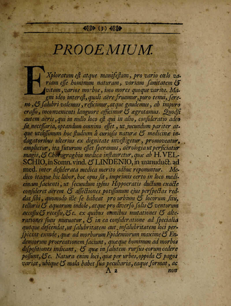<•!§■» (?) *3g» PR 0 OE MIUM. Exploratum eft atque manifefium, pro vario coelo va* riam ejje hominum naturam y variam fanitatem & vitam , varios morbos, imo mores quoque varios. Ma- gni ideo inter ejl, quali aere fruamur, puro tenui, fere- no, (5falubri valemus, reficimur, atque gaudemus, ab impuro crajjby inconvenienti languore afficimur o aegrotamus. Quod fi autem aeris,qui in nullo loco eji qui in alio, confideratio adeo fit neceffaria, optandum omnino effit, ut jucundum pariter au que utiliffimum hoc Jludium a curiofis naturae cff medicinae in¬ dagatoribus ulterius ex dignitate inveffigetur, promoveatur, amplietur, ita futurum effit fp eramus, aer ologi autperficiatur magis,c5 Chflfogvaghia medica inftauretur, quce ab H. VEL- SCHIO, in Somn. vind. & LINDENIO, in manudu£fc. ad med. inter defiderata medica merito adhuc reponuntur. Me¬ dico itaque hic labor, hoc opus fit, imprimis certo in loco medi- chiam facienti, ut fecundum ipfius Hippocratis ducdum exaffe confideret aerem affectiones potiffimum ejus perfpedas red¬ datfibi, quomodo ille fe habeat pro urbium c5 locorum fitu, telluris (y aquarum indole, at que pro diverfo f olis £5 ventorum acceffuifi receffu, cffc. ex quibus omnibus mutationes (5 alte- rationes fuas mutuatur, Q in ea confideratione ad fpecialia quoque defendat, ut falubritatem aut jnfalubritatem loci per- fpiciat exinde, quce admorborumEpidemiorum maximec5En- demiorum procreationem faciunt, quceque hominum ad morbos difpofitiones indicant, (5 quce in falutem rurfus eorum cedere poffuntyiffc. Natura enim loci, quce per urbes, oppida (fipagos variat, ubique (S mala habet fua peculiaria, eaque format, ac A 2 non 'A