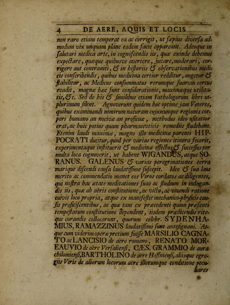 non raro etiam temperat ea ac corrigit, ut faepius diverfa ad¬ modum vix unquam plane eadem facie appareant. Adeoque in falutari medica arte, in cognofcendis iis, quae exinde debemus expediar e, qiueque quibusve avertere, juvare, moderari, cor¬ rigere aut contraniti, (fiin biftoriis (fi obfervationibus medi¬ cis confcribendis, quibus medicina certior redditur, augetur & ftabilitur, ac Medicus confummatus rerumque fisarum certus evadit, magnae haec funt con/iderationis, maximae que ut ili ta¬ tis, (5c. Sed de his (fi Jimilibus etiam Tathologorum libri ut- plur imum filent. Agnoverunt quidem hoc optime jam Veteres, quibus examinandi nimirum naturam cujuscunque regionis cor¬ pori humano an nocivae an proficuae , methodus ideo ufitatior erat, ac huic potius quam pharmacevticis remediis ftudebant. Etenim laudi maximae, magno i}lo medicinae parenti HIP¬ POCRATI ducitur, quod per var ias r egiones itinera fecerit, experimentaque inftituerit (fi medicinae effedusifi fuccejjusper multa loca cognoverit, ut habent WIGANDuS, atque SO¬ RANUS. GALENUS (fi varias peregrinationes terra marique difcendi caufa laudatijfime fufcepit. Ideo (fi fua laus merito ac commendatio manet eos Viros cordatos ac diligentes, qui nofira hac aetate meditationes fuas ac Jludium in indagan¬ dis iis, quae ab aeris conftitutione,ac vi&u,ac vivendi ratione cuivis loco propria, atque ex manifeflis mechanico-phyficis cau- fts proficifcentibus, ac quae tam ex praecedenti quam prcefenti tempeftatum conjlitutione dependent, iisdem praedicendis rite- que curandis collocarunt, quorum celebr. S Y P E N H A- MIUS, RAMAZZINUS laudatijjimi funt antefignani. At¬ que cum viderim opera?pretium fuijfe MARSILIO CAGNA- TO^LANCiSIO de aere romano, RENATO MOR- E AU VIO dedere Verfahenfi, CZES. GRAMMIO de aura chilomknfj^hRrT\IO\_j\NO de aere Haffmenfi, aliisque egre¬ giis Viris de aliorum locorum aere jUommque conditione pecur liares