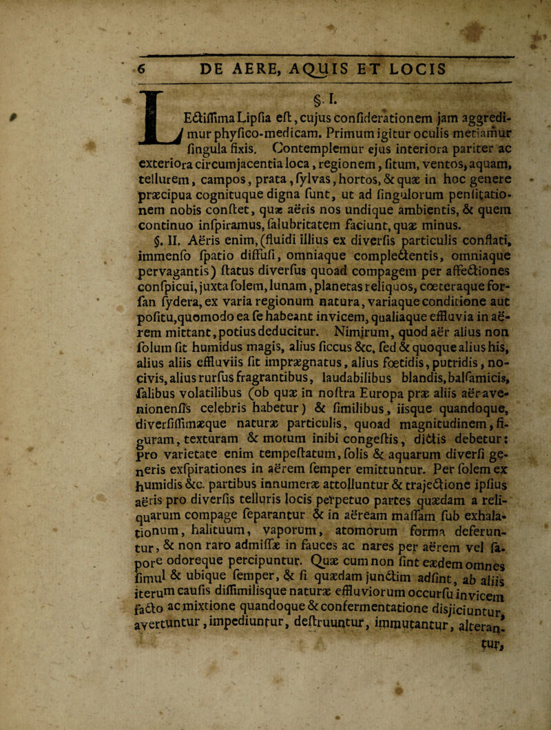 ——— §.I. T ' -■■ * ■■ g| Ediflima Lipfia eff, cujus confiderationem jam aggredi- B J mur phy fico-medicam. Primum igitur oculis metiamur finguia fixis. Contemplemur ejus interiora pariter ac exteriora circumjacentia loca, regionem, fitum, ventos, aquam, tellurem, campos, prata, fyivas, hortos, & quae in hoc genere prxcipua cognituque digna funt, ut ad fingulorum penfi^atio- nem nobis confiet, quae aeris nos undique ambientis, & quem continuo infpiramus, falubritatem faciunt, quae minus. §. II, Aeris enim, (fluidi illius ex diverfis particulis conflati, immenfo fpatio diffidi, omniaque compledlentis, omniaque pervagantis) ftatus diverfus quoad compagem per affedtiones confpicui, juxta folem, lunam, planetas reliquos, coeteraque for- fan fydera,ex varia regionum natura, variaque conditione aut pofitu,quomodo ea fe habeant invicem, qualiaque effluvia in ae¬ rem mittant, potius deducitur. Nimjrum, quod aer alius non folum fit humidus magis, alius ficcus &c. fed & quoque alius his, alius aliis effluviis fit impraegnatus, alius foetidis, putridis, no¬ civis, alius rurfus fragrantibus, laudabilibus blandis, balfamicis, falibus volatilibus (ob quae in noffra Europa prae aliis aerave- nionenfis celebris habetur) & fimilibus, iisque quandoque, diverfiflimaeque naturae particulis, quoad magnitudinem,fi- auram, texturam & motum inibi congeffis, didtis debetur : pro varietate enim tempeftatum, folis <% aquarum diverfi ge¬ neris exfpirationes in aerem femper emittuntur. Per folem ex humidis &c. partibus innumerae attojluntur & trajedfione ipfius agris pro diverfis tellurjs Jocis perpetuo partes quaedam a reli¬ quarum compage feparantur & in aeream maffam fub exhala- Si0num, halituum, yaporum, atomorum forma deferun¬ tur^ non raro admiffae in fauces ac nares per aerem vel fa- p0re odoreque percipuntur. Quae cum non fint eaedem omnes fimul & ubique femper, & fi quaedam jundtim adfuit, ab aliis iterum caufis diffimilisque naturae effluviorum occurfu in viceni fadto ac mixtione quandoque Stconfermentatione disjiciuntur avertuntur,impediuntur, deftruuntur, immutantur, alteraq! tm