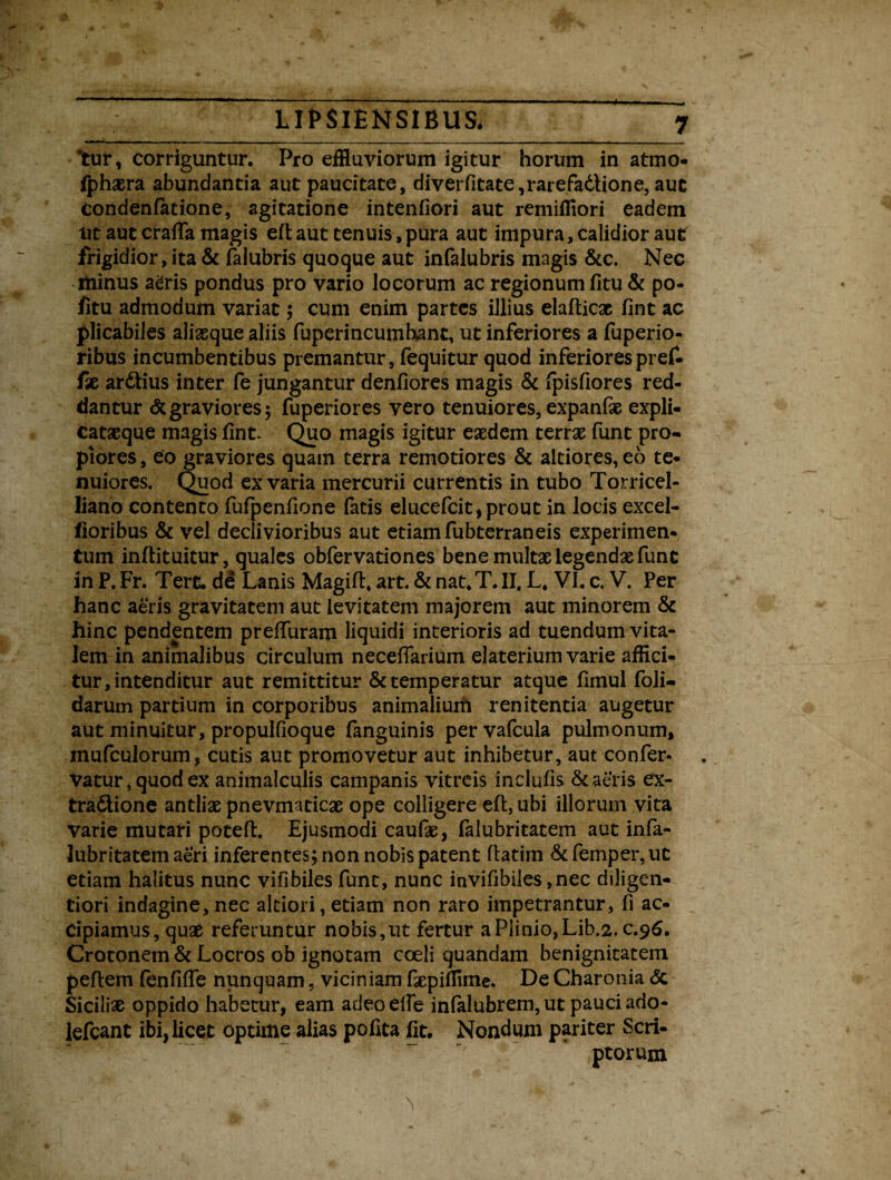 ‘tur, Corriguntur. Pro effluviorum igitur horum in atmo- fphaera abundantia aut paucitate, diverfitate,rarefa6iione, aut Condenfatione, agitatione intenfiori aut remifflori eadem nt aut craffa magis eft aut tenuis, pura aut impura, calidior aut frigidior, ita & faiubris quoque aut infalubris magis &c. Nec ttiinus agris pondus pro vario locorum ac regionum fitu & po- fitu admodum variat; cum enim partes illius elafticac fint ac plicabiles aliaeque aliis fuperincumhant, ut inferiores a fuperio- ribus incumbentibus premantur, fequitur quod inferiores pref- fx ar&ius inter fe jungantur denfiores magis & fpisfiores red¬ dantur <5c graviores ; fuperiores vero tenuiores, expanfse expli- catseque magis fint. Quo magis igitur eaedem terrae funt pro¬ piores , eo graviores quam terra remotiores & altiores, eo te¬ nuiores. Quod ex varia mercurii currentis in tubo Torricel- liano contento fufpenfione fatis elucefcit,prout in locis excel- floribus & vel declivioribus aut etiam fubterraneis experimen¬ tum inftituitur, quales obfervationes bene multae legendae fune in P. Fr. Tere, de Lanis Magift, art. & nat.T. II. L. VI. c. V. Per hanc aeris gravitatem aut levitatem majorem aut minorem & hinc pendentem preffuram liquidi interioris ad tuendum vita¬ lem in animalibus circulum neceffarium elaterium varie affici¬ tur, intenditur aut remittitur & temperatur atque fimul foli- darum partium in corporibus animalium renitenda augetur aut minuitur, propulfioque fanguinis pervafcula pulmonum, mufculorum, cutis aut promovetur aut inhibetur, aut confer- Vatur,quodex animalculis campanis vitreis inclufis & aeris ex- tra&ione antliae pnevmaticae ope colligere eft, ubi illorum vita varie mutari poteft. Ejusmodi caufte, falubritatem aut infa- lubritatem aeri inferentes; non nobis patent flatim &femper,ut etiam halitus nunc viflbiles funt, nunc invifibiles ,nec diligen- tiori indagine, nec aldori, etiam non raro impetrantur, fi ac¬ cipiamus, quae referuntur nobis,ut fertur a Plinio, Lib.2. c.96. Crotonem & Locros ob ignotam coeli quandam benignitatem peftem fenfilTe nunquam, viciniam Eepiffime. De Charonia <Sc Sicili# oppido habetur, eam adeo eile infalubrem, ut pauci ado- lefcant ibi, licet optime alias pohta fit. Nondum pariter Scri¬ ptorum
