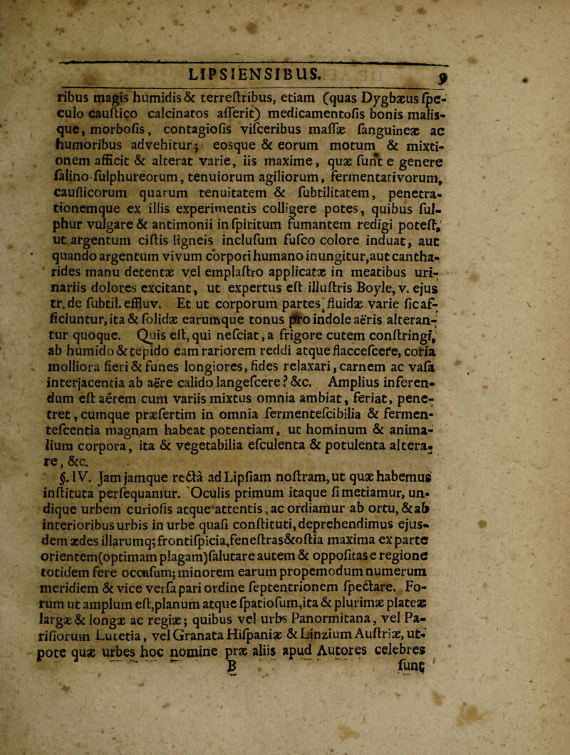 ribus magis humidis & terreftribus, etiam (quas Dygbaeus (pe- culo cauftico calcinatos atterit) medicamen tofis bonis malis¬ que, morbofis, contagiofis vifceribus mattae (anguineae ac humoribus advehitur* eosque & eorum motum & mixti¬ onem afficit & alterat varie, iis maxime, quas funt e genere ftiino fulphureorum, tenuiorum agiliorum, fermentativorum, caufticorum quarum tenuitatem & fubtilitatem, penetra¬ tionemque ex illis experimentis colligere potes, quibus ful- phur vulgare & antimonii infpiritum fumantem redigi potett,’ ut argentum ciftis ligneis inclufum fufco colore induat, aut quando argentum vivum corpori humano inungitur,aut cantha¬ rides manu detentas vel emplaftro applicatae in meatibus uri¬ nariis dolores excitant, ut expertus eft illuftris Boyle, v. ejus tr.de fubtil. effluv. Et ut corporum partes.fluidae varie ficaf- ficiuntur, ita & folidae earumque tonus piro indole aeris alteran¬ tur quoque. Quis eft, qui nefciat, a frigore cutem conftringf, ab humido& tepido eam rariorem reddi atque ttaccefcere, coria molliora heri & funes longiores, fides relaxari, carnem ac vafa interjacentia ab aere calido, langefcer e ? &c. Amplius inferen¬ dum eft aerem cum variis mixtus omnia ambiat, feriat, pene¬ tret , cumque praefertim in omnia fermentefcibilia & fermen- tefcentia magnam habeat potentiam, ut hominum & anima¬ lium corpora, ita & vegetabilia efculenta & potulenta altera, re, &c. §AV. Jamjamque refta adLipfiam no(!ram,ut quae habemus inflituta perfequamur. Oculis primum itaque (i metiamur, un¬ dique urbem curiofis atque attentis, ac ordiamur ab ortu, & ab interioribus urbis in urbe quafi conftituti, deprehendimus ejus¬ dem aedes i]larumq;frontifpicia,fene(lras&o(tia maxima exparte orientem(optimam piagam)falutare autem & oppofitas e regione totidem fere occafum; minorem earum propemodumnumerum meridiem & vice vetfa pari ordine feptentrionem fpe&are. Fo¬ rum ut amplum eft,planum atque fpatiofum,ita & plurimae plateas largae & longae ac regiae; quibus vel urbs Panormitana, vel Pa¬ riliorum Lutetia, vel Granata Hifpaniae &LinziumAuflriae, ut- pote quae urbes hoc nomine prae aliis apud Autores celebres ~ B ’ funt