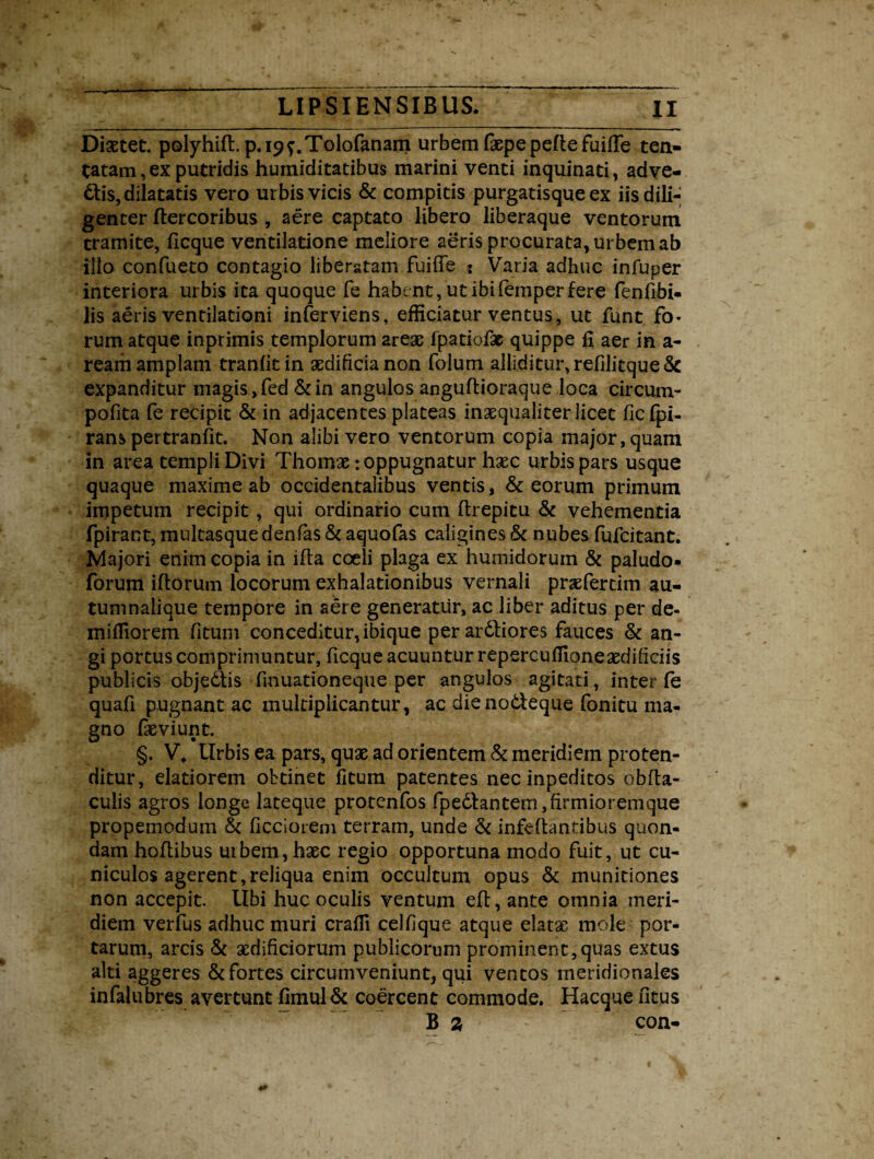 Diaetet. polyhiffi p.i^.Tolofanam urbem faepe pelle fuilfe ten- tatam, ex putridis humiditatibus marini venti inquinati, adve¬ ctis, dilatatis vero urbis vicis & compitis purgatisque ex iis dili¬ genter ftercoribus , aere captato libero liberaque ventorum tramite, ficque ventilatione meliore aeris procurata, urbem ab illo confueto contagio liberatam fuilfe : Varia adhuc infuper interiora urbis ita quoque fe habent, ut ibifemper fere fenfibi- lis aeris ventilationi inferviens, efficiatur ventus, ut funt fo¬ rum atque inprimis templorum areae fpatiofac quippe fi aer in a- ream amplam tranfitin aedificia non folum alliditur,relilitque& expanditur magis ,fed &in angulos anguftioraque loca circum- pofita fe recipit & in adjacentes plateas inaequaliter licet ficfpi- rans pertranfit. Non alibi vero ventorum copia major, quam in area templi Divi Thomae: oppugnatur haec urbis pars usque quaque maxime ab occidentalibus ventis , & eorum primum impetum recipit, qui ordinario cum ftrepitu & vehementia fpirant, multasque denfas & aquofas caligines & nubes fufcitant. Majori enim copia in ifta coeli plaga ex hurnidoruin & paludo- forum illorum locorum exhalationibus vernali praefertim au- tumnaiique tempore in aere generatur, ac liber aditus per de* miffiorem litum conceditur, ibique per arCliores fauces & an¬ gi portus comprimuntur, ficque acuuntur repercullione aedificiis publicis objedis finuationeque per angulos agitati, inter fe quafi pugnant ac multiplicantur, ac die nodeque fonitu ma¬ gno feviunt. §. V* Urbis ea pars, quae ad orientem & meridiem proten¬ ditur, elatiorem obtinet fitum patentes nec inpeditos oblla- culis agros longe lateque protenfos fpedlantem, firmiorem que propemodum & ficcioiem terram, unde & infellantibus quon¬ dam hoftibus uibem,haec regio opportuna modo fuit, ut cu¬ niculos agerent, reliqua enim occultum opus & munitiones non accepit. Ubi huc oculis ventum elt, ante omnia meri¬ diem verfus adhuc muri craffi cellique atque elatse mole por¬ tarum, arcis & aedificiorum publicorum prominent,quas extus alti aggeres & fortes circumveniunt, qui ventos meridionales infalubres avertunt limul& coercent commode. Hacque litus B 3 con-