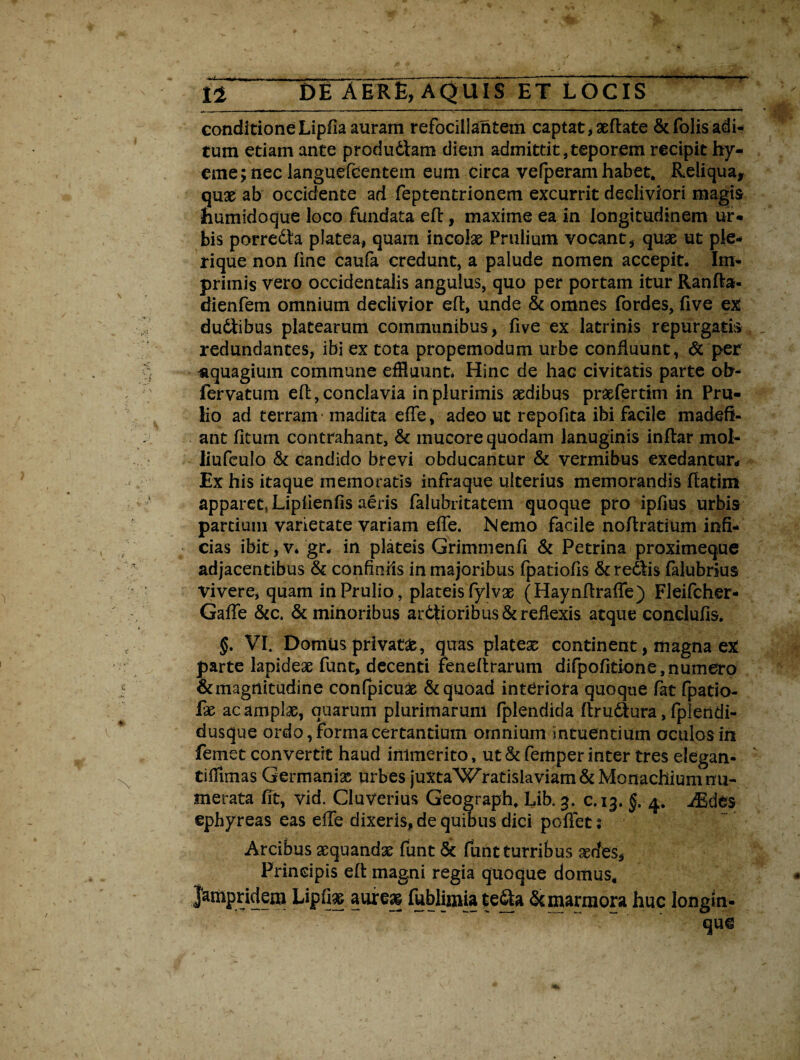 r 14 DE AER£, AQUIS ET LOCIS conditione Lipfia auram refociiiantem captat * sedate &folis adi¬ tum etiam ante prodii diam diem admittit, teporem recipit hy- eme;nec languefcentem eum circa vefperamhabet. Reliqua, quae ab occidente ad feptentrionem excurrit decliviori magis «umidoque loco fundata efl, maxime ea in longitudinem ur* bis porredla platea, quam incolae Prulium vocant, quae ut ple- rique non fine caufa credunt, a palude nomen accepit. Im¬ primis vero occidentalis angulus, quo per portam itur Ranfla- dienfem omnium declivior efl, unde & omnes fordes, five e£ dudlibus platearum communibus, five ex latrinis repurgatis redundantes, ibi ex tota propemodum urbe confluunt, & per «quagium commune effluunt. Hinc de hac civitatis parte ob- fervatum efl, conclavia in plurimis aedibus praefertim in Pru- lio ad terram - madita effe, adeo ut repofita ibi facile madefi¬ ant fitum contrahant, & mucore quodam lanuginis inflar mol- liufculo & candido brevi obducantur & vermibus exedantur* Ex his itaque memoratis infraque ulterius memorandis flatim apparet, Lipfienfis aeris falubritatem quoque pro ipfius urbis partium varietate variam effe. Nemo facile noflratium infi¬ cias ibit, v. gr. in plateis Grimmenfi & Petrina proximeque adjacentibus & confiniis in majoribus fpatiofis &redlis falubrius Vivere, quam inPrulio, plateis fylvae (Haynfiraffe) Fleifcher- Gaffe &c. & minoribus ardtioribus & reflexis atque conclufis. §. VI. DomUs privat#, quas piate# continent, magna ex parte lapideae funt, decenti feneftrarum difpofitione, numero &magrfitudine confpicuae & quoad interiota quoque fat fpatio- fae ac amplae, quarum plurimarum fplendida flrudlura, fpleridi- dusque ordo, forma certantium omnium mtuentium oculos in femet convertit haud immerito, ut&femper inter tres elegan* tiillinas Germani# urbes juxtaWratislaviam & Monachium nu¬ merata fit, vid. Ciuverius Geograph, Lib. 3. c.13. §. 4. iEdes ephyreas eas effe dixeris, de quibus dici poflet; Arcibus aequandae funt & funt turribus aedes* Principis efl magni regia quoque domus, Jampridem Lipfi# aure# fablimiate&a & marmora huc longin¬ que