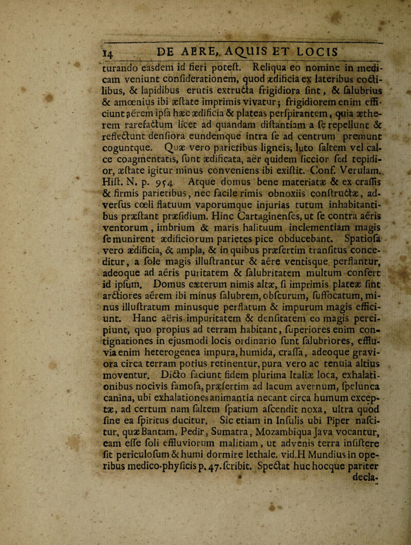 turando easdem id fieri poted. Reliqua eo nomine in medi¬ cam veniunt confiderationem, quod aedificia ex lateribus cocti¬ libus, & lapidibus erutis extrudta frigidiora fint, & falubrius & amoenius ibi sedate imprimis vivatur; frigidiorem enim effi¬ ciunt gerem ipfa hsec aedificia & plateas perfpirantem, quia xthe- rem rarefadtum licet ad quandam didantiam a fe repellunt <k refledunt denfiora eundemque intra fe ad centrum premunt coguntque. Quae vero parietibus ligneis, luto faltem vel cal¬ ce coagmentatis, funt aedificata, aer quidem ficcior fed tepidi¬ or, xdate igitur minus conveniens ibi exiftit. Conf. Verutam. Hid. N, p. 9^4 Atque domus bene materiatae & ex craffis & firmis parietibus, nec facile rimis obnoxiis condrudx, ad- verfus coeli flatuum vaporumque injurias tutum inhabitanti¬ bus prsedant prxfidium. Hinc Cartaginenfes, ut fe contra aeris ventorum, imbrium & maris halituum inclementiam magis fe munirent sedificiorum parietes pice obducebant. Spatiofa vero aedificia, & ampla, & in quibus praefertim tranfitus conce¬ ditur, a fole magis illudrantur & aere ventisque perflantur, adeoque ad aeris puritatem & falubritatem multum confert id ipfum. Domus exterum nimis altae, fi imprimis plateae fint ardiores aerem ibi minus falubrem, obfcurum, fuffocatum, mi¬ nus illudratum minusque perflatum & impurum magis effici¬ unt. Hanc aerisdmpuritatem & denfitatem eo magis perci¬ piunt, quo propius ad terram habitant, fuperiores enim con¬ tignationes in ejusmodi locis ordinario funt falubriores, efflu¬ via enim heterogenea impura, humida, crafla, adeoque gravi¬ ora circa terram potius retinentur, pura vero ac tenuia altius moventur. Dido faciunt fidem plurima Italiae loca, exhalati¬ onibus nocivis farnofa, praefertim ad lacum avernum, fpelunca canina, ubi exhalationes animantia necant circa humum excep¬ tae, ad certum nam faltem fpatium afeendit noxa, ultra quod fine ea fpiritus ducitur. Sic etiam in Infulis ubi Piper nafei- tur, quaeBantam, Pedir* Sumatra, Mozambiqua Java vocantur, eam ede foli effluviorum malitiam, ut advenis terra infidere fit periculofum& humi dormire lethale. vid.H Mundius in ope¬ ribus medico-phy ficis p, 47.fcribit. Spedat huc hocque pariter * decla-
