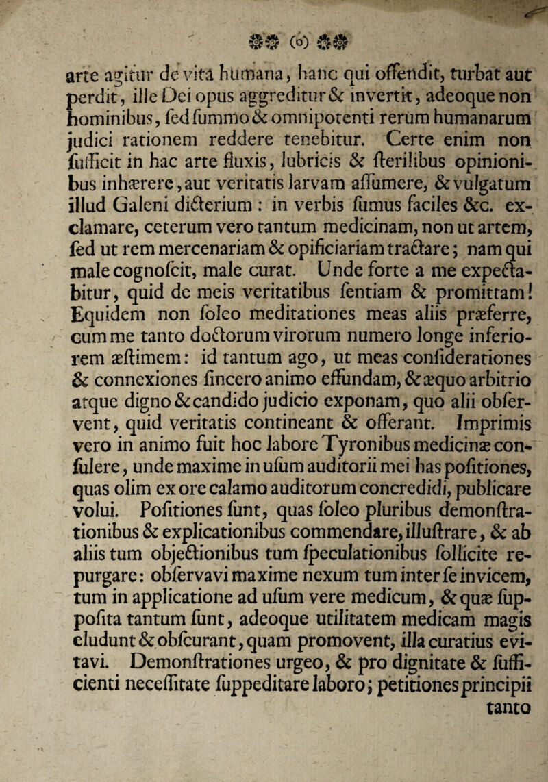 arte agitur de vita humana, hanc qui offendit, turbat aut perdit, ille Dei opus aggreditur & invertk, adeoquenon hominibus, fedfummo& omnipotenti rerum humanarum judici rationem reddere tenebitur. Certe enim non futficit in hac arte fluxis, lubricis & .(herilibus opinioni¬ bus inhferere,aut veritatis larvam afliimcre, & vulgatum illud Galeni diCterium : in verbis fumus faciles &c. ex¬ clamare, ceterum vero tantum medicinam, non ut artem, led ut rem mercenariam & opificiariam traCtare; nam qui male cognofcit, male curat. Unde forte a me expefta- bitur, quid de meis veritatibus fentiam & promittam ! Equidem non foleo meditationes meas aliis proferre, cum me tanto doctorum virorum numero longe inferio¬ rem seftimem: id tantum ago, ut meas confiaerationes & connexiones fmcero animo effundam, &ajquo arbitrio atque digno & candido judicio exponam, quo alii obfer- vent, quid veritatis contineant & offerant. Imprimis vero in animo fuit hoc labore Tyron ibus medicinse con- fulere, unde maxime in ufum auditorii mei has pofitiones, quas olim ex ore calamo auditorum concredidi, publicare volui. Pofitiones fimt, quas foleo pluribus demonftra- tionibus & explicationibus commendare, illuftrare, & ab aliis tum objectionibus tum fpeculationibus follicite re¬ purgare: obferva vi maxime nexum tum inter (e invicem, tum in applicatione ad ufum vere medicum, & qu& fup- pofita tantum funt, adeoque utilitatem medicam magis eludunt &obfcurant, quam promovent, illa curatius evi¬ tavi. Demonftrationes urgeo, & pro dignitate & fuffi- cienti neceffitate fuppeditare laboro; petitiones principii 7 tanto