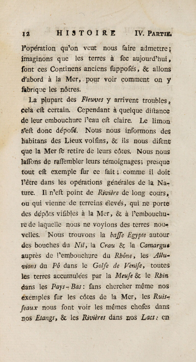 ^opération qu’on veut nous faire admettre^ imaginons que les terres à fec aujourd’hui, font ces Continens anciens fuppofés, & allons d'abord à la Mer,, pour voir comment on y fabrique les nôtres. La plupart des Fleuves y arrivent troubles, cela eft certain. Cependant à quelque diftance de leur embouchure l’eau eft claire. Le limon s?eft donc dépofé. Nous nous informons des habitans des Lieux voifms, & ils nous difenfc que la Mer fe retire de leurs côtes. Nous nous îaflons de raftembler leurs témoignages; presque tout eft exemple fur ce fait ; comme il doit î’être dans les opérations générales de la Na¬ ture. Il n’eft point de Rivière de long cours, ou qui vienne de terreins élevés, qui ne porte des dépôts vifibles à la Mer, & à l’embouchu¬ re de laquelle nous ne voyions des terres nou¬ velles. Nous trouvons la baffe Egypte autour des bouches du Nil, la Crau & la Camargue auprès de l’embouchure du Rhône, les Allu~ vions du Pô dans le Golfe de Venife, toutes les terres accumulées par la Meufe & le Rhin dans les Pays-Bas: fans chercher même nos exemples fur les côtes de la Mer, les Ruis* féaux nous font voir les mêmes chofes dans nos Etangs, & les Rivières dans nos Lacs; en ’ lS'