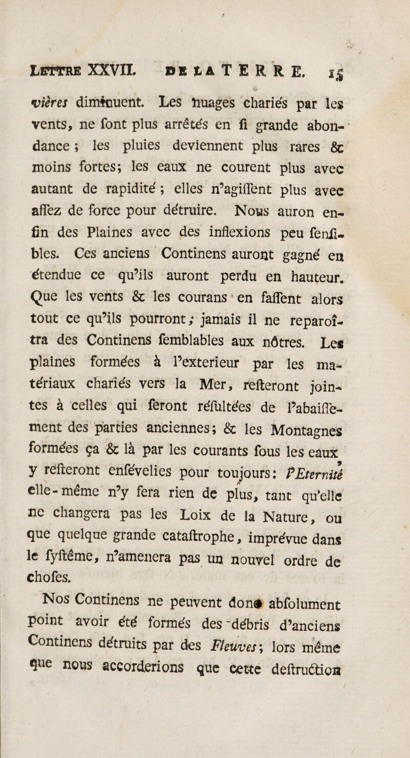 vières diminuent. Les nuages chariés par les vents, ne font plus arrêtés en ü grande abon-’ dance ; les pluies deviennent plus rares &c moins fortes; les eaux ne courent plus avec autant de rapidité ; elles n’agiflent plus avec allez de force pour détruire. Nous auron en¬ fin des Plaines avec des inflexions peu fenii- bles. Ces anciens Continens auront gagné en étendue ce qu’ils auront perdu en hauteur. Que les vents & les courans ! en faflent alors tout ce qu’ils pourront; jamais il ne reparoî- tra des Continens femblables aux nôtres. Le* plaines formées à l’exterieur par les ma¬ tériaux chariés vers la Mer, relieront join¬ tes à celles qui feront réfultées de l’abaifle- ment des parties anciennes ; & les Montagnes formées ça & là par les courants fous les eaux y relieront enfévelies pour toujours: P Eternité elle-même n’y fera rien de plus, tant qu’elle ne changera pas les Loix de la Nature, ou que quelque grande cataltrophe, imprévue dans le fylleme, n amènera pas un nouvel ordre de chofes. Nos Continens ne peuvent don# abfolument point avoir été formes des 'débris d’anciens Continens détruits par des Fleuves ; lors même Que nous accorderions que cette deltruOioa