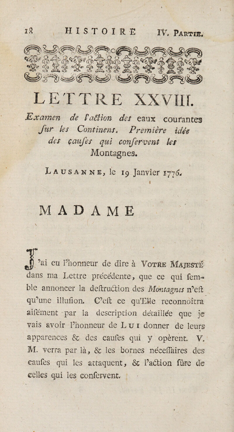 I 2$ HISTOIRE IV» Partie. LETTRE XXVIII. Examen de PaiHon des eaux courantes Jur les Continent* Première idée des caufes qui confervent les Montagnes. Lausanne, le 19 Janvier *77 «L MADAME ^ { J , ' • ‘ ' ( ' ) ' T *|\i eu Plionnenr de dire à Votre Majesté dans ma Lettre précédente, que ce qui fem- blc annoncer la deftru&ion des Montagnes n’eit qu’une illufion. C’eft ce qu’EMe reconnoîtra aifément 'par îa description détaillée que je vais avoir Phonneur de L u 1 donner de leurs apparences & des caufes qui y opèrent V. M. verra par là, & les bornes nécelTaires des caufes qui les attaquent, & Padtion fûte de celles qui les confervent