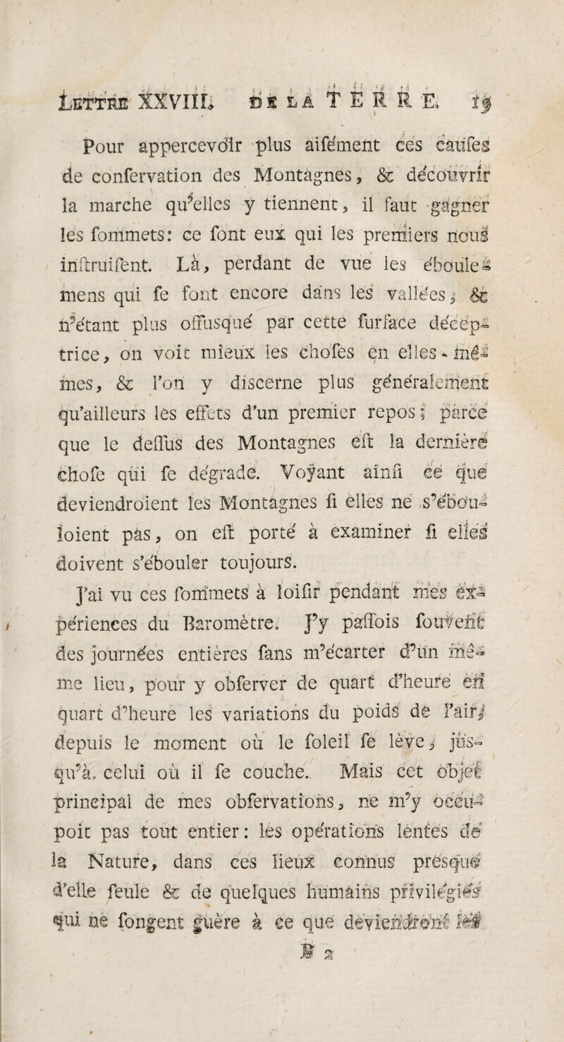 Lettre XXVIïL bsla TERRE, Pour appercevdir plus aifément ces caiifes de confervation des Montagnes, & découvrir la marche qu’elles y tiennent, il faut gagner les fommets: ce font eux qui les premiers nous inftruifent. Là, perdant de vue les ébouleâ mens qui fe font encore dans les vallées; êc n’étant plus offusqué par cette furface décep- trice, on voir mieux les chofes en elles * tné=£ mes, & Fon y discerne plus généralement qu’ailleurs les effets d’un premier repos; parce que le deffus des Montagnes eft la dernièrd chofe qui fe dégrade. Voyant ainü ce que deviendraient les Montagnes fi elles ne s’ébdu- îoient pas, on eft porté à examiner fi elles doivent s’ébouler toujours. J’ai vu ces fommets à loifir pendant mes ex¬ périences du Baromètre. J’y pafîois foutent des journées entières fans m’écarter d’un mê* me lieu, pour y obferver de quart d’heure ëfi quart d’heure les variations du poids de F air J depuis le moment où le foleil fe lève, jus¬ qu’à. celui où il fe couche. Mais cet objet principal de mes obfervations, ne m’y oeeti- poit pas tout entier : les opérations lentes de la Nature, dans ces lieux connus presque d’elle feule & de quelques humains privilégiés? qui ne fongent guère à ce que deviendront ïëÉ