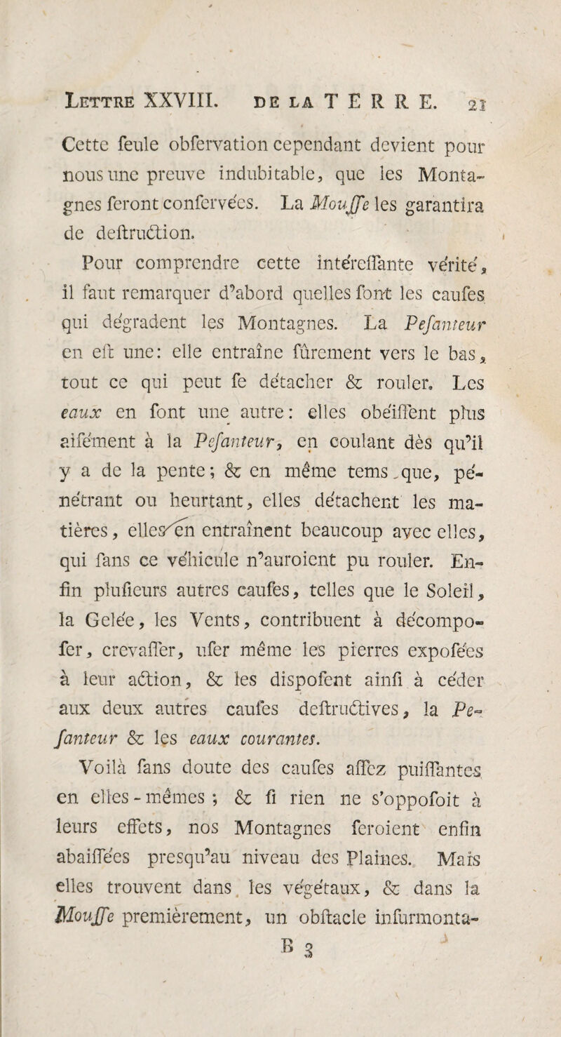 Cette feule obfervation cependant devient pour nous une preuve indubitable, que les Monta¬ gnes feront confervécs. La Moujfe les garantira de deftrudtion. Pour comprendre cette intéreffante vérité, il faut remarquer d’abord quelles font les caufes qui dégradent les Montagnes. La Pefanieur en elt une: elle entraîne furement vers le bas, tout ce qui peut fe détacher & rouler. Les eaux en font une autre : elles obéiffent plus aifément à la Pefauteur, en coulant dès qu’il y a de la pente; & en même tems.que, pé¬ nétrant ou heurtant, elles détachent les ma¬ tières, elles^en entraînent beaucoup avec elles, qui fans ce véhicule n’auroicnt pu rouler. En¬ fin pîufieurs autres caufes, telles que le Soleil, la Gelée, les Vents, contribuent à décompo» fer, crevaffer, ufer même les pierres expofées à leur aétion, & les dispofent ainfi à céder aux deux autres caufes deftruétives, la Pe~ fauteur & les eaux courantes. Voilà fans doute des caufes affez puiffante-s en elles ~ mêmes ; & fi rien ne s’oppofoit à leurs effets, nos Montagnes feroient enfin abaiffées presqu’au niveau des Plaines. Mars elles trouvent dans les végétaux, & dans la Mouffc premièrement, un obftacle infurmonta-