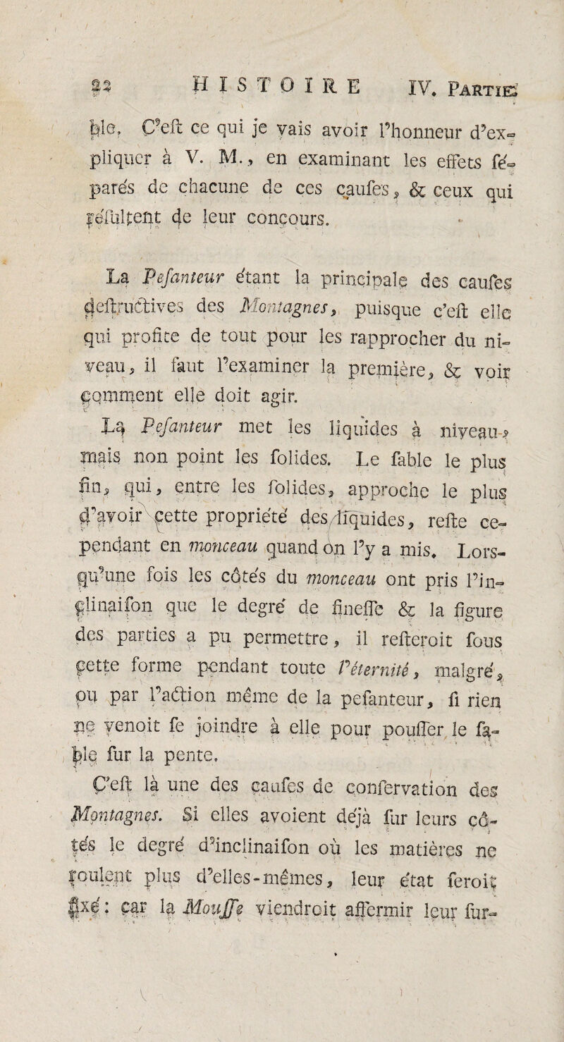 > * file. C’eft ce qui je yais avoir l’Honneur d’ex¬ pliquer à V. M., en examinant les effets fe~ • ‘ v 1 : ‘ i , I pares de chacune de ces caufes, & ceux qui |refiil{;ent 4e leur concours. La Pefanteur étant la principale des caufes deftruCtives des Montagnes, puisque c’eft elle qui profite de tout pour les rapprocher du ni- veau, il faut l’examiner la première, &c voir gomment elle doit agir. w — » . « > bs, Pefanteur met les liquides à niyeam? mais non point les folides. Le fable le plus finj quij entre les foiîdeSj approche le plus 4’ayoir ^ette propriété des .-liquides, refte ce¬ pendant en monceau quand on l’y a mis. Lors¬ qu’une fois les côtés du monceau ont pris l’in— friinaifon que le degré de fineffe & la figure des parties a pu permettre, il refteroit fous pette forme pendant toute P éternité, malgré, pu par l’aftion même de la pefanteur, fi rien pe yenoit fe joindre à elle pour pouffer le fa- ÿl§ fur la pente. ÇTR là une des caufes de confervation des Montagnes. Si elles avoient déjà fur leurs cô~ fés le degré d’inclinaifon où les matières ne foule!) t pùis d’elles-mêmes, leur état feroiç f}xé: car la MouJJe viendrait affermir leur fur- î