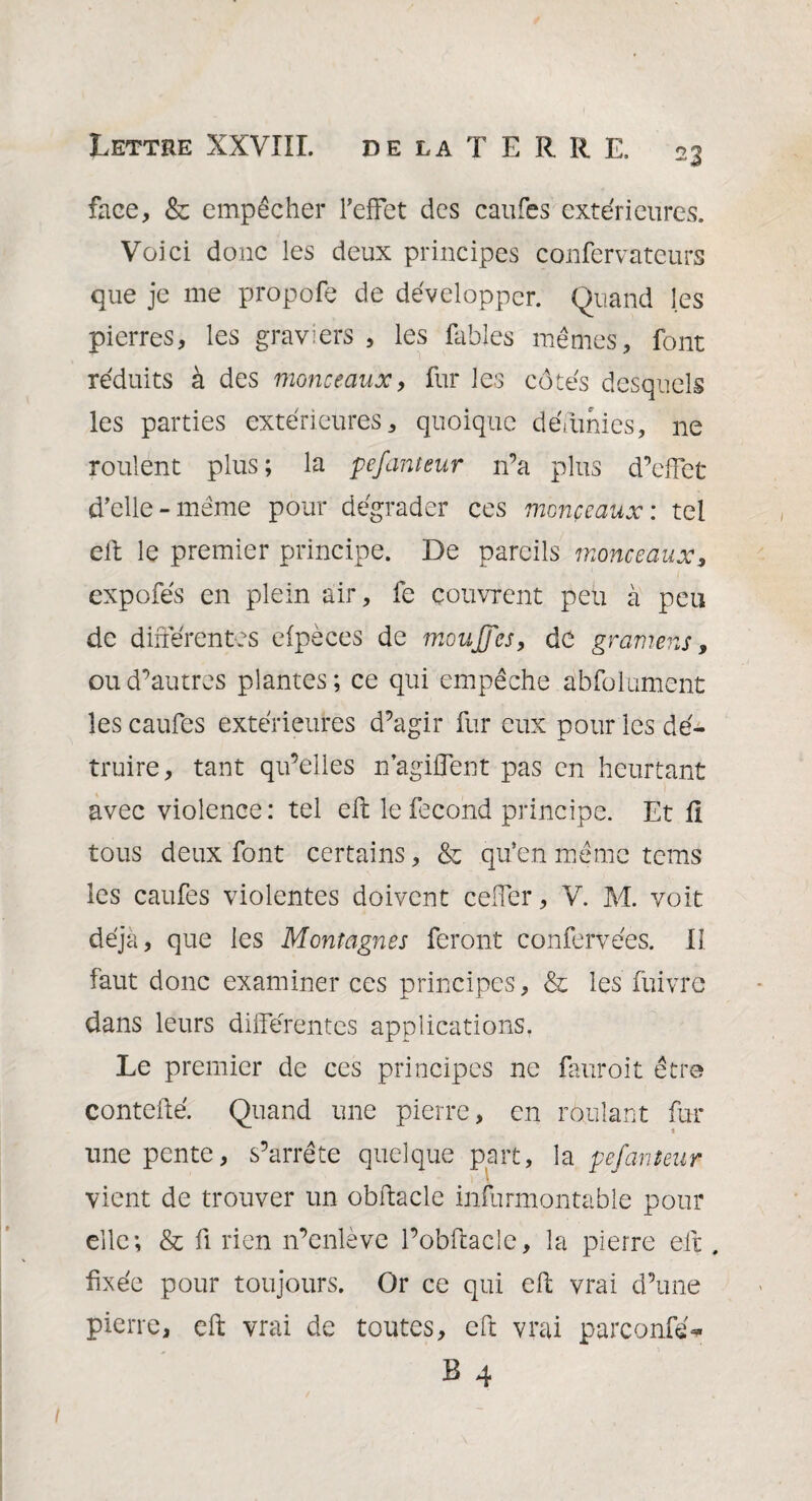 face, & empêcher l’effet des caufes extérieures. Voici donc les deux principes confervateurs que je me propofe de développer. Quand les pierres, les graviers, les fables mêmes, font réduits à des monceaux, fur les côtés desquels les parties extérieures, quoique défunies, ne roulent plus; la pefanteur n’a plus d’effet d’elle-même pour dégrader ces monceaux : tel eft le premier principe. De pareils monceaux, expofés en plein air, fe couvrent peu à peu de différentes efpèces de moujjes, de gramens, ou d’autres plantes; ce qui empêche abfolument les caufes extérieures d’agir fur eux pour les dé¬ truire, tant qu’elles n’agiffent pas en heurtant avec violence: tel efb le fécond principe. Et fi tous deux font certains, & qu’en même tems les caufes violentes doivent ceffer, V. M. voit déjà, que les Montagnes feront confervées. II faut donc examiner ces principes, & les fuivre dans leurs différentes applications. Le premier de ces principes ne fauroit être contefté. Quand une pierre, en roulant fur une pente, s’arrête quelque part, la pefanteur vient de trouver un obftacle infurmontable pour elle; & fi rien n’enlève l’obftacîe, la pierre eft, fixée pour toujours. Or ce qui eft vrai d’une pierre, eft vrai de toutes, eft vrai parconfe- B 4