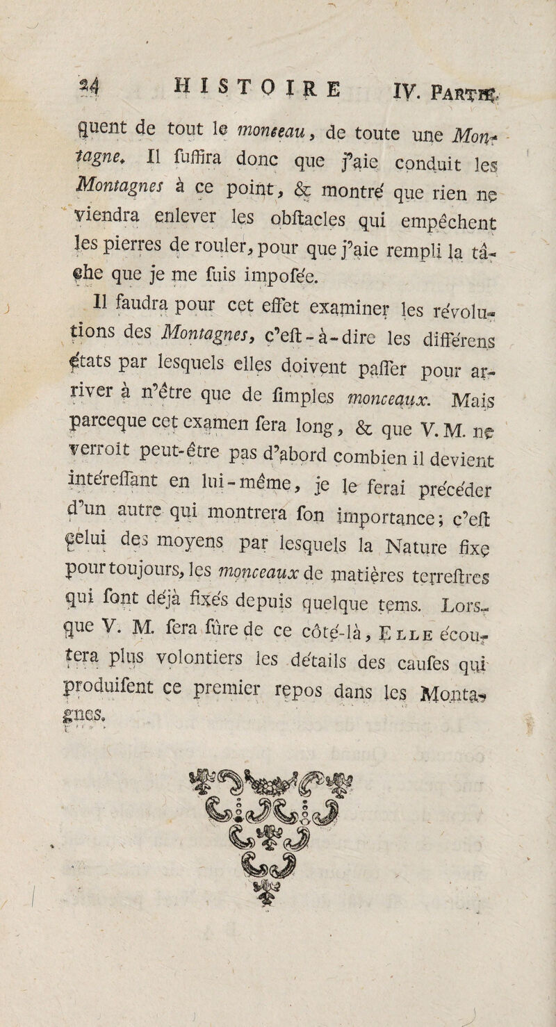 *'  - . ' ' ’ , • > \r T guent de tout le monceau, de toute une Mon- 11 fu^ra donc que faie conduit les Montagnes à ce point, & montré que rien ne viendra enlever les obftacles qui empêchent les pierres de rouler, pour que j’aie rempli la ta- ®he que je me fuis impofée. j II faudra pour cet effet examiner les révolu¬ tions des Montagnes, ç’eft-à-dire les différens ^tats par lesquels elles doivent paffer pour ar¬ river à n’être que de fimples monceaux. Mais parceque cet examen fera long, & que V. M. ne verroit peut-être pas d’abord combien il devient intéreffant en lui-même, je le ferai précéder d un autre qui montrera fon importance ; c’eft Çèlui des moyens par lesquels la Nature fixe pour toujours, les monceaux de matières terreilres qui font déjà fixés depuis quelque tems. Lors¬ que V. M. fera fûrede ce côté-là, Elle écou¬ tera plus volontiers les détails des caufes qui produifent ce premier repos dans les Montai gms, V- f V r /