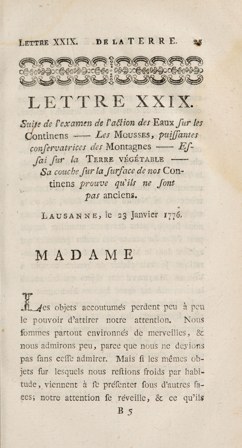 LETTRE XXIX. Suite de P examen de P action des Eauxy^r tes Continens - Les Mousses, puiffantes çonfervatvices des Montagnes —- EJ-- fai fur la Terre végétable — Sa couche fur la furface de nos Con¬ tinens prouve qu'ils ne font pas anciens. <9 Lausanne, le 23 Janvier 1776, MADAME jL^es objets accoutumés perdent peu à peu le pouvoir d’attirer notre attention. Nous femmes partout environnés de merveilles, & nous admirons peu, parce que nous ne devions pas fans celle admirer. Mais fi les memes ob¬ jets fur lesquels nous reliions froids par habi¬ tude, viennent à fe préfenter fous d’autres fa¬ ces; notre attention fe réveille, & ce qu’ils