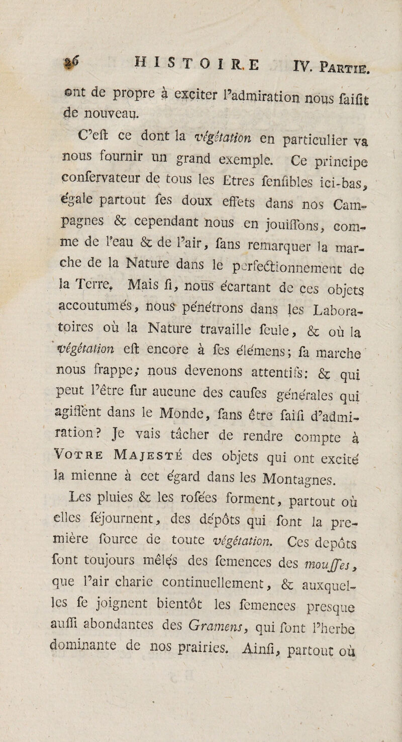 H I S T O I R, E ont de propre à exciter l’admiration nous faifit de nouveau. O eft ce dont la vcgstation en particulier va, nous fournil un grand exemple. Ce principe eonfervateur de tous les Etres fenfibles ici-bas, égale partout fes doux effets dans nos Caïn» pagnes & cependant nous en jouiffons, eom- me de l'eau & de Pair, fans remarquer la mar¬ che de la Natuie dans le perfectionnement de la Terre, Mais fi, nous écartant de ces objets accoutumés, nous pénétrons dans les Labora¬ toires où la Nature travaille feule, & où la Végétation eft encore à fes éiémens ; fa marche nous frappe; nous devenons attentifs: & qui peut Pétre fur aucune des caufes générales qui agiffent dans le Monde, fans être faifi d’admi¬ ration? Je vais tâcher de rendre compte à Votre Majesté des objets qui ont excité la mienne à cet égard dans les Montagnes. Les pluies & les rofées forment, partout où elles féjournent, des dépôts qui font la pre¬ mière fource de toute végétation. Ces depots font toujours mêlés des femences des moufles, que Pair charie continuellement, & auxquel¬ les fe joignent bientôt les femences presque auili abondantes des Gramens, qui font Pherbe dominante de nos prairies. Ainù, partout où