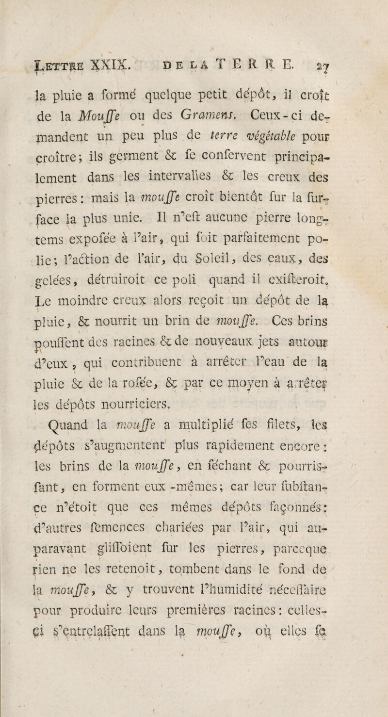 & TT r ' ' ; . f '* ' ' ' ■ \ la pluie a forme quelque petit dépôt, il croît de la Moufle ou des Gramens. Ceux-ci de¬ mandent un peu plus de terre végé table pour croître; ils germent & fe confervent principa¬ lement dans les intervalles & les creux des pierres : mais la moufle croît bientôt fur la fur- face la plus unie. Il n’eft aucune pierre long- tems expofée à Pair, qui foit parfaitement po¬ lie; l’action de Pair, du Soleil, des eaux, des gelées, détruirait ce poli quand il exigerait. Le moindre creux alors reçoit un dépôt de la pluie, & nourrit un brin de moufle. Ces brins pouffent des racines & de nouveaux jets autour d’eux , qui contribuent à arrêter l’eau de la pluie & de la rofée, & par ce moyen à arrêter les dépôts nourriciers. Quand la moufle a multiplié fes filets, les dépôts s’augmentent plus rapidement encore : les brins de la moufle, en féchant & pourris- fant, en forment eux -mêmes; car leur fubitan- ce n’étoit que ces mêmes dépôts façonnés: d’autres femences chariées par l’air, qui au¬ paravant gliffoient fur les pierres, parce que rien ne les retenoit, tombent dans le fond de la moufle, & y trouvent l’humidité néceffaire pour produire leurs premières racines : celles- çi ^entrelaffept dans la moufle, où elles fe