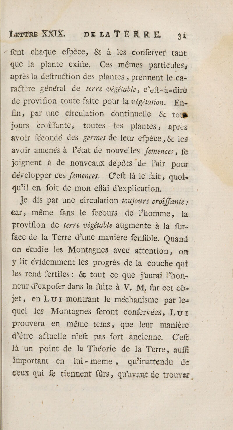 Lettré XXIX. DE LA T E R R E. fent chaque efpèce, & à les confervef tant que la plante exifte. Ces mêmes particules* après la deitruétion des plantes , prennent le ca- radtere général de terre végétable, c’eft-à-dire de proviûon toute faite pour la végétation. En¬ fin, par une circulation continuelle & toi» jours croulante, toutes les plantes, après avoir fécondé des germes de leur efpèce,& ies avoir amenés à l’état de nouvelles femences, fe joignent à de nouveaux dépôts de l’air pour développer ces femences. C’eft là le fait, quoi¬ qu’il en foit de mon eflai d’explication. Je dis par une circulation toujours croîffante .• car, même fans le fecours de l’homme, la proviûon de terre végétable augmente à la fur- face de la Terre d’une manière fenfible. Quand on étudie les Montagnes avec attention, on y lit évidemment les progrès de la couche qui les rend fertiles : & tout ce que j’aurai l’hon¬ neur d’expofer dans la fuite à V, M. fur cet ob¬ jet , en L u i montrant le méchanisme par le¬ quel les Montagnes feront confervées. Lui prouvera en même tems, que leur manière d’être actuelle n’eft pas fort ancienne. C’elt i là un point de la Théorie de la Terre, auffi important en lui - meme , qu’inattendu de ceux qui fe tiennent fûrs, qu’avant de trouver