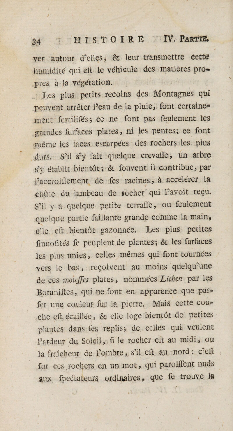 / 34 HISTOIRE IV. Partie. ver autour d’elles, & leur transmettre cette humidité qui eft le véhicule des matières pro- près à la végétation. Les plus petits recoins des Montagnes qui peuvent arrêter l’eau de la pluie, font certaine- ment fcrtiîifés ; ce ne font pas feulement les grandes furfaces plates, ni les pentes; ce font même les laces escarpées des rochers les plus durs. S’il s’y lait quelque crevaffe, un arbre s’y établit bientôt; & fouvent il contribue, par i’accroiffement de fes racines, à accélérer la chû:c du lambeau de rocher qui l’avoit reçu. S’il y a quelque petite terrafle, ou feulement quelque partie Taillante grande comme la main* elle eft bientôt gazonnée. Les plus petites fmuofités fe peuplent de plantes; & les furfaces les plus unies * celles mêmes qui font tournées vers le bas, reçoivent au moins quelqu’une de ces mouJJ'es plates, nommées Lichen par les Botaniftes, qui ne font en apparence que pas- fer une couleur fur la pierre. Mais cette cou¬ che eft écaillée, & elle loge bientôt de petites plantes dans fes replis; de celles qui veulent T ardeur du Soleil, fi le rocher eft au midi, ou la fraîcheur de fombre, s’il eft au nord: ceft fur ces.rochers en un mot, qui paroilfent nuds aux fpedateurs ordinaires, que fe trouve la t