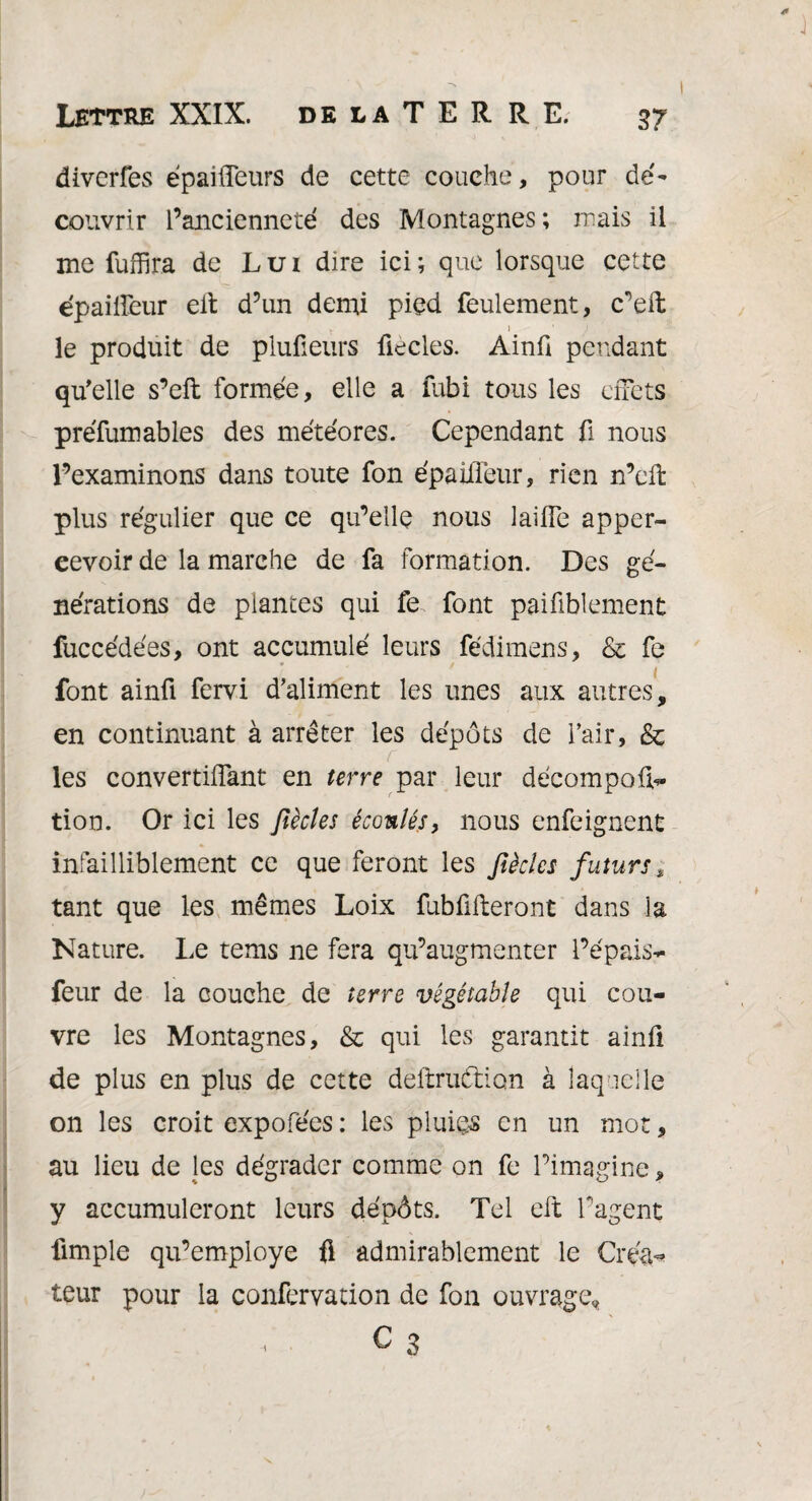 diverfes épaifleurs de cette couche, pour dé¬ couvrir l’ancienneté des Montagnes ; mais il me fuffira de Lui dire ici; que lorsque cette épaiifeur elt d’un demi pied feulement, c’eft t- ) ■ .1 ' le produit de plufieurs fiecles. Ainfi pendant qu'elle s’eft formée, elle a fubi tous les ciTets préfumables des météores. Cependant fi nous l’examinons dans toute fon épaiifeur, rien n’eft plus régulier que ce qu’elle nous laiiïe apper- eevoir de la marche de fa formation. Des gé¬ nérations de plantes qui fe font paifiblement fuccédées, ont accumulé leurs fédimens, & fe i font ainfi fervi d’aliment les unes aux autres, en continuant à arrêter les dépôts de l’air, & les convertiflknt en terre par leur décompora¬ tion. Or ici les Jiècles écoulés, nous enfeignent infailliblement ce que feront les Jiècles futurs, tant que les mêmes Loix fub fixeront dans la Nature. Le tems ne fera qu’augmenter l’épais- feur de la couche de terre végétable qui cou¬ vre les Montagnes, & qui les garantit ainfi de plus en plus de cette deftru&ion à laquelle on les croit expofees : les pluies en un mot, au lieu de les dégrader comme on fe l’imagine, y accumuleront leurs dépôts. Tel eft l’agent fimple qu’employe $ admirablement le Créa*’ leur pour la confervation de fon ouvrage, • C 3