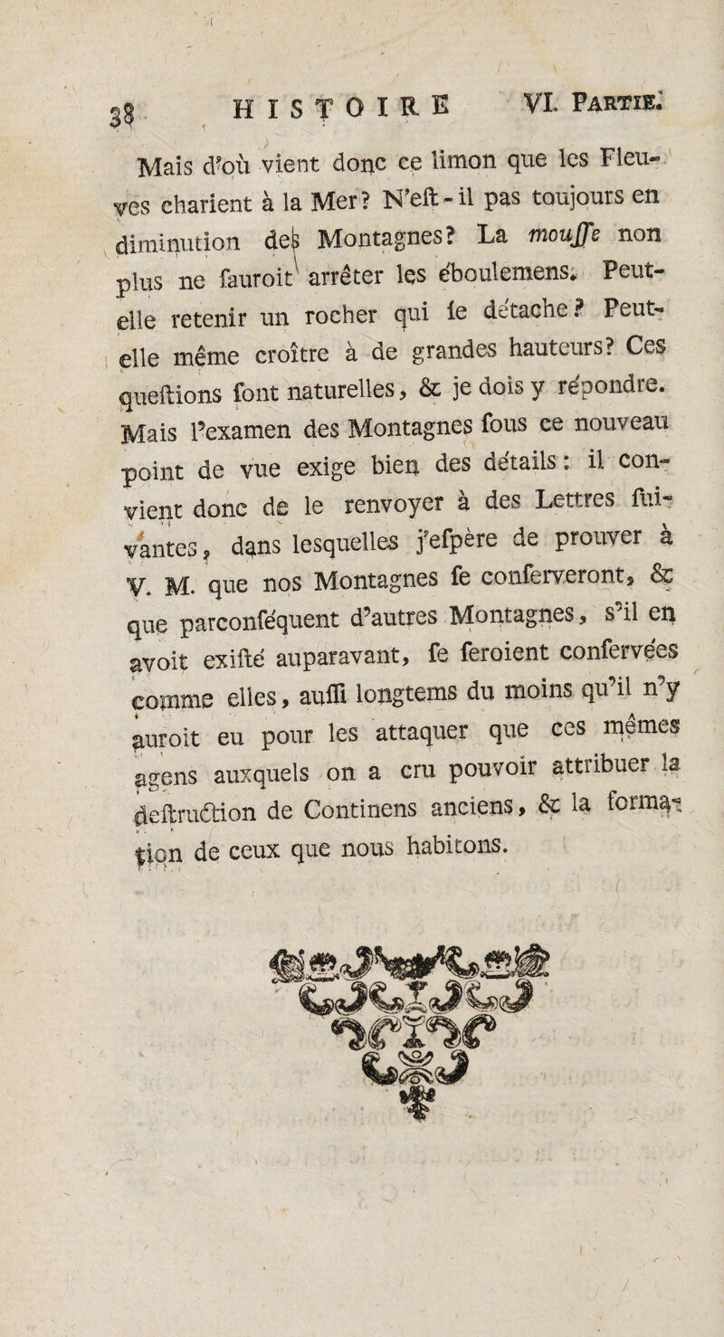 Mais d’où vient donc ce limon que les Fleu¬ ves charient à la Mer? N’eft-il pas toujours en diminution defc Montagnes? La mouffe non plus ne fauroit1 arrêter les éboulemens. Peut- elle retenir un rocher qui le détaché? Peut- elle même croître à de grandes hauteurs? Ces guettions font naturelles, & je dois y répondre. Mais l’examen des Montagnes fous ce nouveau point de vue exige bien des détails : il con¬ vient donc de le renvoyer à des Lettres fui- vantes, dans lesquelles j’efpère de prouver à V. M. que nos Montagnes fe conferveront, & que parconféquent d’autres Montagnes, s’il en avoit exifté auparavant, fe feroient confervées comme elles, auffi longtems du moins qu il n y auroit eu pour les attaquer que ces mêmes agens auxquels on a cru pouvoir attribuer la deftruâion de Continens anciens, & la ferma- y f; lion de ceux que nous habitons. !