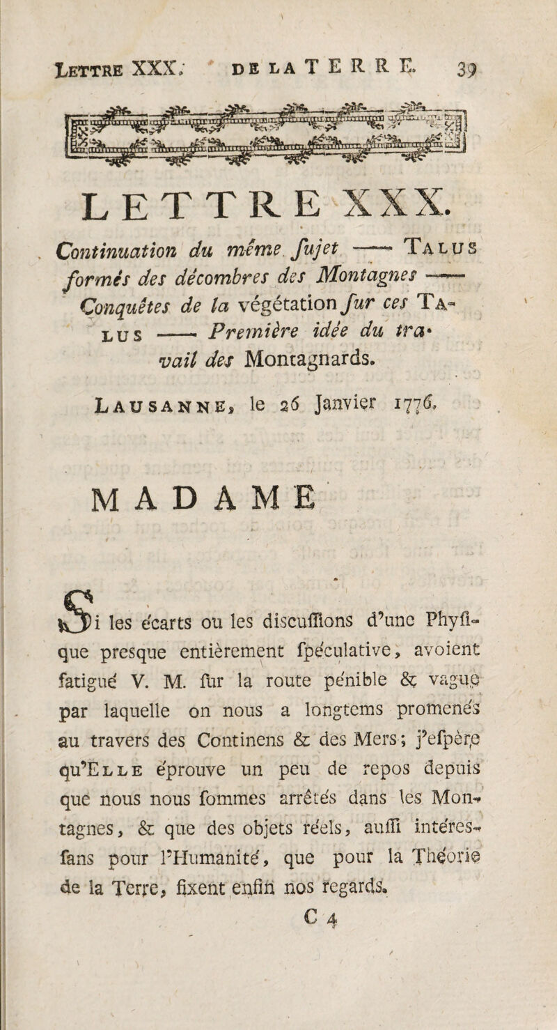 LETTRE XXX. Continuation du même fujet —Talus formés des décombres des Montagnes —~- Conquêtes de la végétation fur ces I hr LUS - Première idée du tra• vait des Montagnards. Lausanne, le 26 Janvier 1776, MADAME Si >i les écarts ou les disculîions d’une Phyfi- que presque entièrement fpéculative, avoient fatigué V. M. fur la route pénible vague par laquelle on nous a longtems promenés au travers des Continens & des Mers ; j’efpèrp qu’ELLE éprouve un peu de repos depuis que nous nous fommes arrêtés dans les Mon** tagnes, & que des objets réels, aufii intéres-* fans pour l’Humanité, que pour la Théorie de la Terre, fixent enfin nos regards. € 4