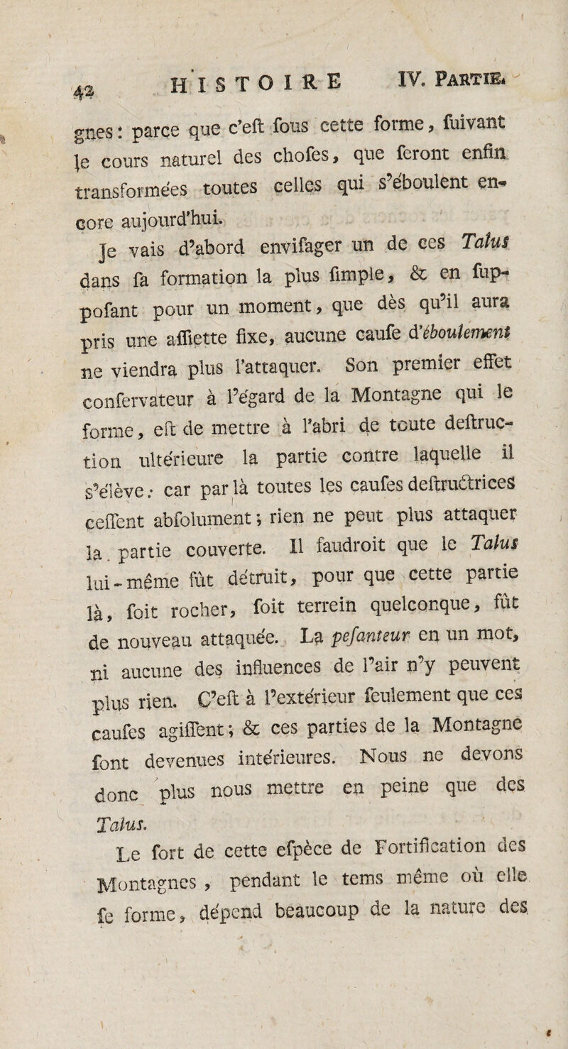 gncs : parce que c’eft fous cette forme, fuivant |e cours naturel des choies , que feront enfin transformées toutes celles qui s eboulent erw core aujourd’hui. Je vais d’abord envifager un de ces Talus dans fa formation la plus fimple, & en fup- pofant pour un moment, que dès qu’il aura pris une afliette fixe, aucune caufe d’éboulement ne viendra plus l’attaquer. Son premier effet eonfervateur à l’égard de la Montagne qui le forme, eft de mettre à l’abri de toute deftruc- tion ultérieure la partie contre laquelle il s’élève; car parla toutes les caufesdeftrudtrices çeffent abfolument ; rien ne peut plus attaquer la partie couverte. Il faudroit que le Talus lui - même fût détruit, pour que cette partie là, foit rocher, foit terrein quelconque, fût de nouveau attaquée. La pefanteur en un mot, ni aucune des influences de Pair n’y peuvent plus rien. C’eft à l’extérieur feulement que ces caufes agiffent; & ces parties de la Montagne font devenues intérieures. Nous ne devons donc plus nous mettre en peine que des Talus. Le fort de cette efpèce de Fortification des Montagnes , pendant le tems même où elle fe forme, dépend beaucoup de la nature des.