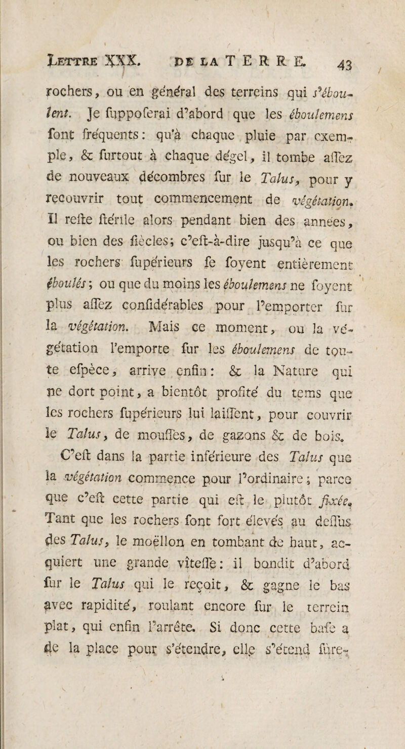 rochers, ou en général des terreins qui s'ébou¬ lent. Je fuppoferai d’abord que les éboulemens font fréquents: qu’à chaque pluie par exem¬ ple, & furtout à chaque dégel, il tombe allez de nouveaux décombres fur le Talus, pour y recouvrir tout commencement de végétation, ïl relie ftérile alors pendant bien des années, ou bien des flècîes ; c’eft-à-dire jusqu’à ce que les rochers fupérieurs fe foyent entièrement. éboulés ; ou que du moins les éboulemens ne foyent plus aiTez confidérables pour l’emporter fur la végétation. Mais ce moment, ou la vé¬ gétation remporte fur les éboulemens de tou¬ te efpèce, arrive enfin : & la Nature qui ne dort point, a bientôt profité du tems que les rochers fupérieurs lui laiilent, pour couvrir le Talusy de moufles, de gazons & de bois. C’ell dans la partie inférieure des Talus que la végétation commence pour l’ordinaire; parce que c’efl cette partie qui etl le plutôt fixée. Tant que les rochers font fort élevés au deflus des Talus y le moellon en tombant de haut, ac¬ quiert une grande vîtefie: il bondit d’abord fur le Talus qui le reçoit, & gagne le bas avec rapidité, roulant encore fur le terrein plat, qui enfin Parrête. Si donc cette bafe a de la place pour s’étendre, clip s’étend fùre~