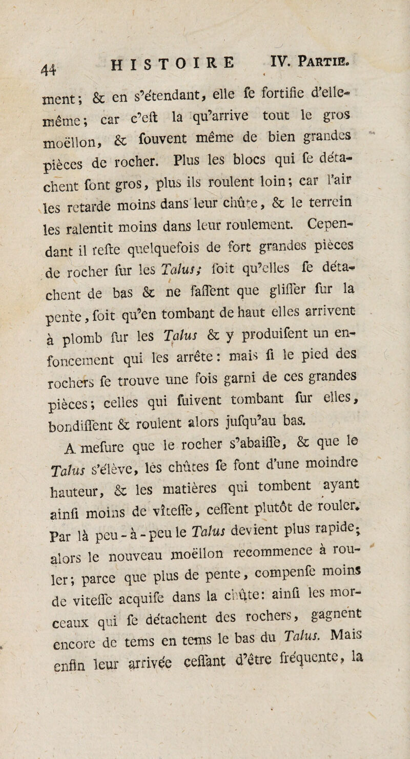 histoire IV. Partie. ment; & en s’étendant, elle fe fortifie d’elle- même; car c’eft la qu’arrive tout le gros moëllon, & fouvent même de bien grandes pièces de rocher. Plus les blocs qui fe déta¬ chent font gros, plus ils roulent loin ; car l’air les retarde moins dans leur chute, & le terrein les ralentit moins dans leur roulement. Cepen¬ dant il relie quelquefois de fort grandes pièces de rocher fur les Talus; l'oit qu’elles fe déta¬ chent de bas & ne falfent que glifler fur la pente, foit qu’en tombant de haut elles arrivent à plomb fur les Talus & y produifent un en¬ foncement qui les arrête : mais fl le pied des rochers fe trouve une fois garni de ces grandes pièces; celles qui fuivent tombant fur elles, bondiffent & roulent alois jufqu au bas. A mefure que le rocher s’abaiffe, & que le Talus s’élève, lès chûtes fe font d’une moindre hauteur, & les matières qui tombent ayant ainfi moins de vîteffe, ceffent plutôt de rouler. Par là peu-à-peu le Talus devient plus rapide; alors le nouveau moëllon recommence à îou- ler; parce que plus de pente, compenfe moins de vitefle acquife dans la chute: ainfl les mor¬ ceaux qui fe détachent des rochers, gagnent encore de tems en tems le bas du Talus. Mais enfin leur arrivée ceflant d’être fréquente, la