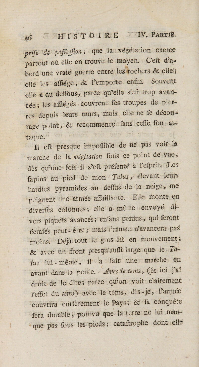 prife de pojjcffm, que la végétation exerce partout où elle en trouve le moyen. C’eft d’a¬ bord une vraie guerre entre les rochers & elle'; elle les afilége, & l’emporte enfin. Souvent elle a du défions, parce qu’elle s’efi: trop avan¬ cée ; les afîiégés couvrent fes troupes de pier¬ res depuis leurs murs, mais elle ne fie decou- rage point , & recommence fans celle fon at¬ taque. Il efi: presque impoflible de né pas voir la marche de la végétation fous ce point de vue, dès qu’une fois il s’efi: préfenté à l’efprit. Les fapins au pied de mon Talus, élevant leurs hardies pyramides au defîus de la neigé, me peignent une armée affaiilântè. Elle monte en diverfes colonnes; elle a même envoyé di¬ vers piquets avances; enfans perdus, qui feront ëcrafés peut-être; mais l’armée if avancera pas moins. Déjà tout le gros efc en mouvement; & avec un front presqivanfli large que le Ta* lus lui - même, il a fait une marche en avant dans la pente. Avec te nms, (& ici j’ai droit'de le dire; parce qu’on voit clairement l’effet du tems') avec le téms, dis-je, l’armée Couvrira entièrement le Pays; & fa conquête fera durable, pourvu que la tene ne lui man¬ que pas fous les pieds : catafixophe donc ellî