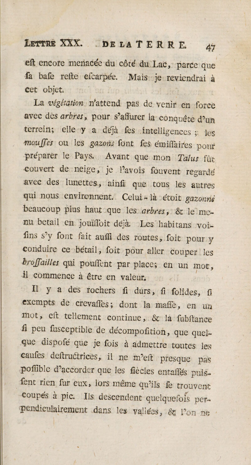 Lettre XXX. . de la T E R R E. 47 eft encore menacée du côté du Lac, parce que fa bafe refte efcarpée. Mais je reviendrai à Cet objet. La végétation n'attend pas de venir en force avec des arbres, pour s’affurer la conquête d’un terrein; elle y a déjà fes intelligences ; les mouffes ou les gazons font fes émiflàifes pour préparer le Pays. Avant que mon Talus fût couvert de neige, je Pavois fouvent re°-ardé avec des lunettes, ainû cjue tous les autres qui nous environnent. Celui-là étoit gazonné beaucoup plus haut que les arbres, & le me¬ nu bétail en jouiffoit déjà. Les habitans voi- fms s’y font fait auffi des routes, foit pour y conduuie ce bétail, foit pour aller couper les hroffailles qui pouffent par place; en un mot» il commence à être en valeur* Il y a des rochers fi durs, fi folides, fi exempts de crevaffes; dont la maffe, en un mot, eft tellement continue, & la fubliance fi peu fusceptible de décompofition, que quel¬ que dispoié que je fois à admettre toutes les caufes deftrudtrices, il ne m’eft presque pas poffible d’accorder que les fiècies entaffés puis- fent rien fur eux, lors même qu’ils fe trouvent coupés à pic. Ils descendent quelquefois per¬ pendiculairement dans les vallées, & l’on m