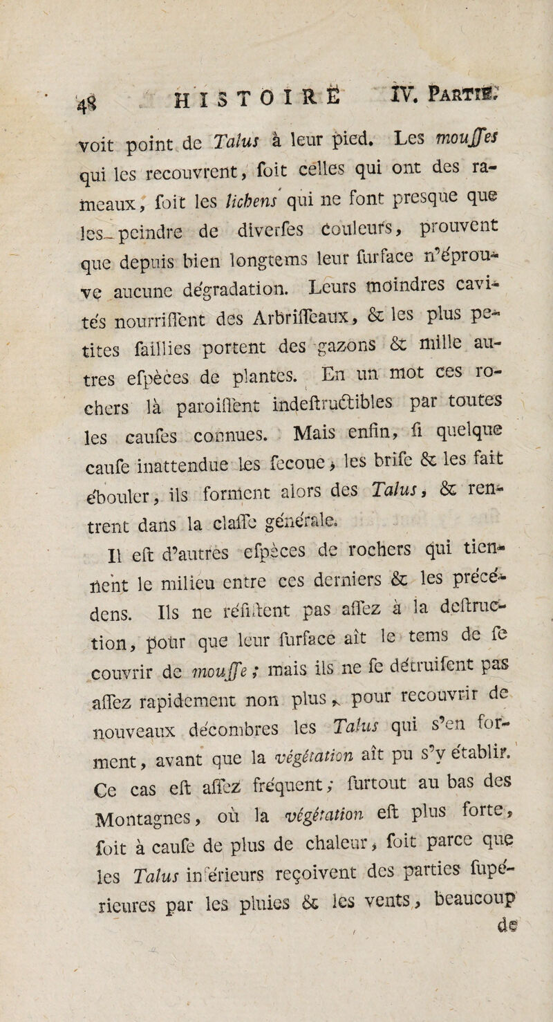 voit point de Talus à leur pied. Les moujjes qui les recouvrent, foit celles qui ont des ra¬ meaux, foit les lichens qui ne font presque que les— peindre de diverfes Couleurs, piouvent que depuis bien longtems leur fur face n'éprou- vc aucune dégradation. Leurs tnoindies cavi¬ tés nourri fient des Arbrifieaux, & les plus p-^ tires faillies portent des gazons &: mille au¬ tres efpèces de plantes. En un mot ces 10- chers là paroiflént indeftruétibles par toutes les caufes connues. Mais enfin, fi quelque caufe inattendue les fecoue> les brife & les fait ébouler, ils forment alors des Talus, & ren¬ trent dans la claiTe générale. Il eft d’autres efpèces de rochers qui tien¬ nent le milieu entre ces derniers & les précé* dens. Ils ne réfutent pas allez à la deftruc- tion, polir que leur furface ait le tems de fe couvrir de tnoujfe ; mais ils ne fe détruifent pas allez rapidement non plus * pour recouvrir de nouveaux décombres les Talus qui s’en for¬ ment, avant que la végétation ait pu s y établii. Ce cas eft alfez fréquent ; furtout au bas des Montagnes, où la végétation eft plus forte, foit à caufe de plus de chaleur, foit parce que les Talus inférieurs reçoivent des parties fupe- rieures par les pluies ës les vents, beaucoup