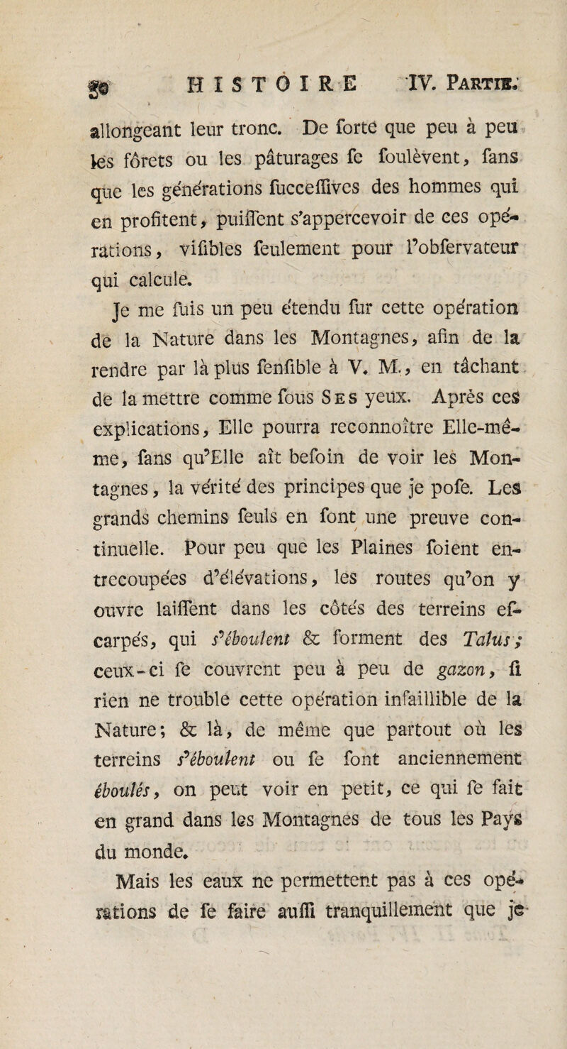 allongeant leur tronc. De forte que peu à peu tes forets ou les pâturages fe foulèvent, fans que les générations fucceiïives des hommes qui en profitent, puiiïent s’appercevoir de ces opé¬ rations, vifibles feulement pour Pobfervateur qui calcule. Je me fuis un peu étendu fur cette opération de la Nature dans les Montagnes, afin de la rendre par là plus fenfible à V. M., en tâchant de la mettre comme fous Ses yeux. Après ceS explications. Elle pourra reconnoître Elle-mê¬ me, fans qu’Elle ait befoin de voir les Mon¬ tagnes , la vérité des principes que je pofe. Les grands chemins feuls en font une preuve con¬ tinuelle. Pour peu que les Plaines foient en¬ trecoupées d’élévations, les routes qu’on y ouvre laiflent dans les côtés des terreins e£- carpés, qui s'éboulent & forment des Talus ; ceux-ci fe couvrent peu à peu de gazon, fi rien ne trouble cette opération infaillible de la Nature; & là, de même que partout où les terreins s'éboulent ou fe font anciennement éboulés, on peut voir en petit, ce qui fe fait en grand dans les Montagnes de tous les Pays du monde. Mais les eaux ne permettent pas à ces opé¬ rations de fe faire aufîi tranquillement que je